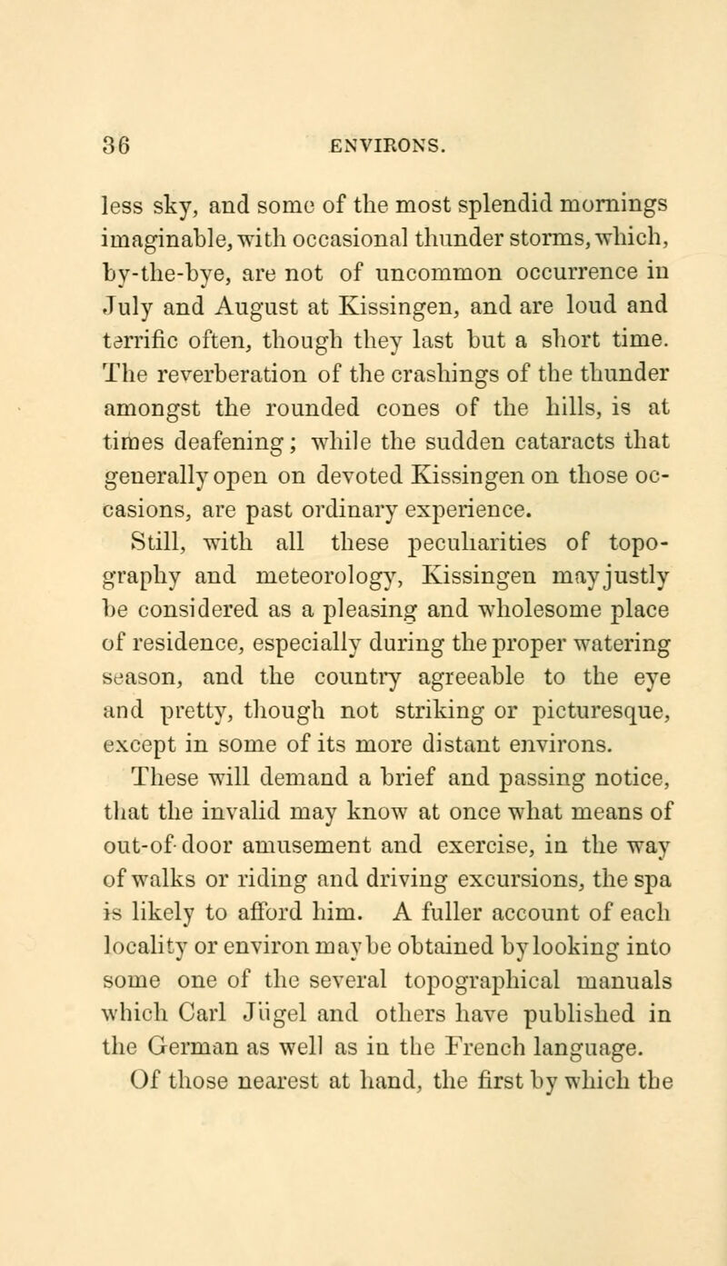less sky, and some of the most splendid mornings imaginable, with occasional thunder storms, which, by-the-bye, are not of uncommon occurrence in July and August at Kissingen, and are loud and terrific often, though they last but a short time. The reverberation of the crashings of the thunder amongst the rounded cones of the hills, is at times deafening; while the sudden cataracts that generally open on devoted Kissingen on those oc- casions, are past ordinary experience. Still, with all these peculiarities of topo- graphy and meteorology, Kissingen may justly be considered as a pleasing and wholesome place of residence, especially during the proper watering season, and the country agreeable to the eye and pretty, though not striking or picturesque, except in some of its more distant environs. These will demand a brief and passing notice, that the invalid may know at once what means of out-of door amusement and exercise, in the way of walks or riding and driving excursions, the spa is likely to afford him. A fuller account of each locality or environ maybe obtained by looking into some one of the several topographical manuals which Carl J'ugel and others have published in the German as well as in the French language. Of those nearest at hand, the first by which the