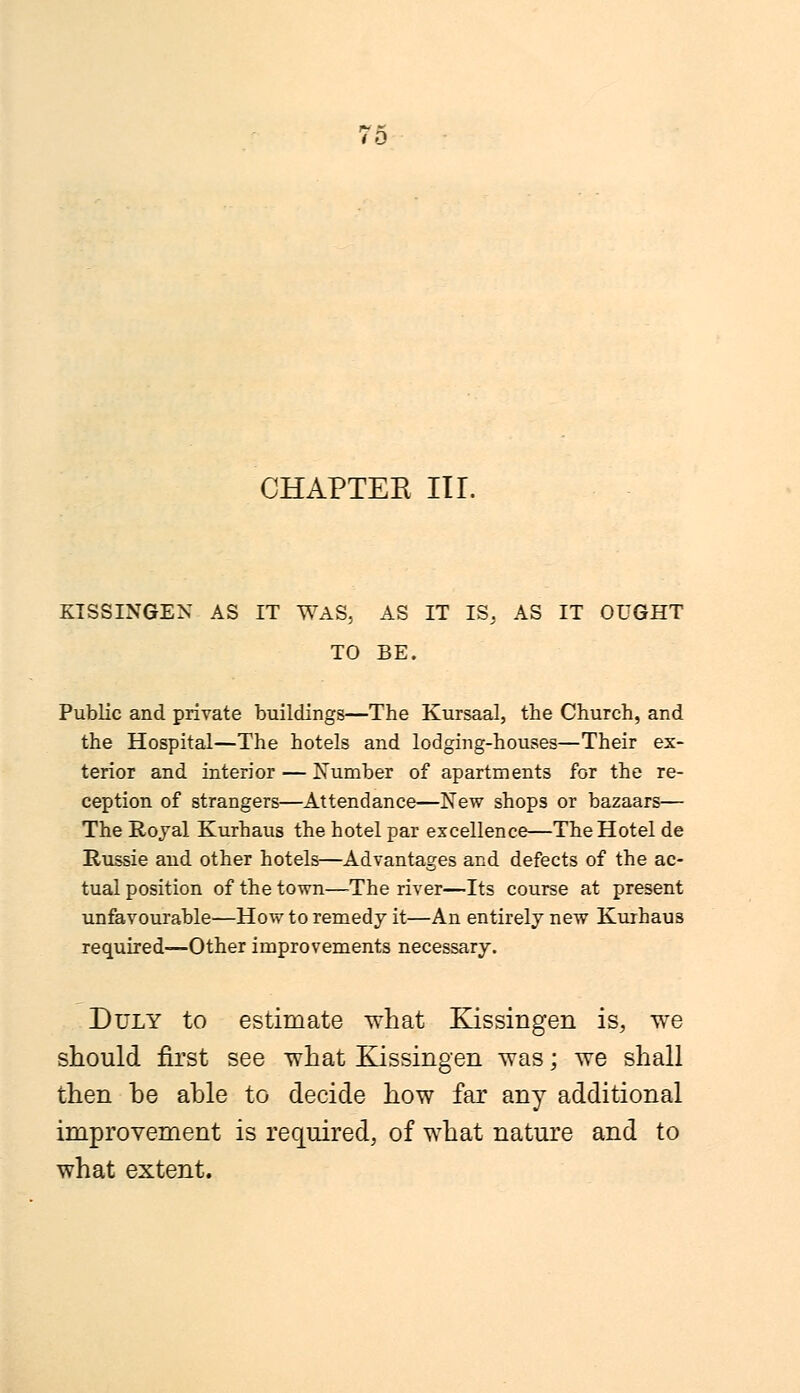 7o CHAPTEE III. KISSINGEN AS IT WAS. AS IT IS, AS IT OUGHT TO BE. Public and private buildings—The Kursaal, the Church, and the Hospital—The hotels and lodging-houses—Their ex- terior and interior — Number of apartments for the re- ception of strangers—Attendance—New shops or bazaars— The Royal Kurhaus the hotel par excellence—The Hotel de Russie and other hotels—Advantages and defects of the ac- tual position of the town—The river—Its course at present unfavourable—How to remedy it—An entirely new Kurhaus required—Other improvements necessary. Duly to estimate what Kissingen is, we should first see what Kissingen was; we shall then he ahle to decide how far any additional improvement is required, of what nature and to what extent.