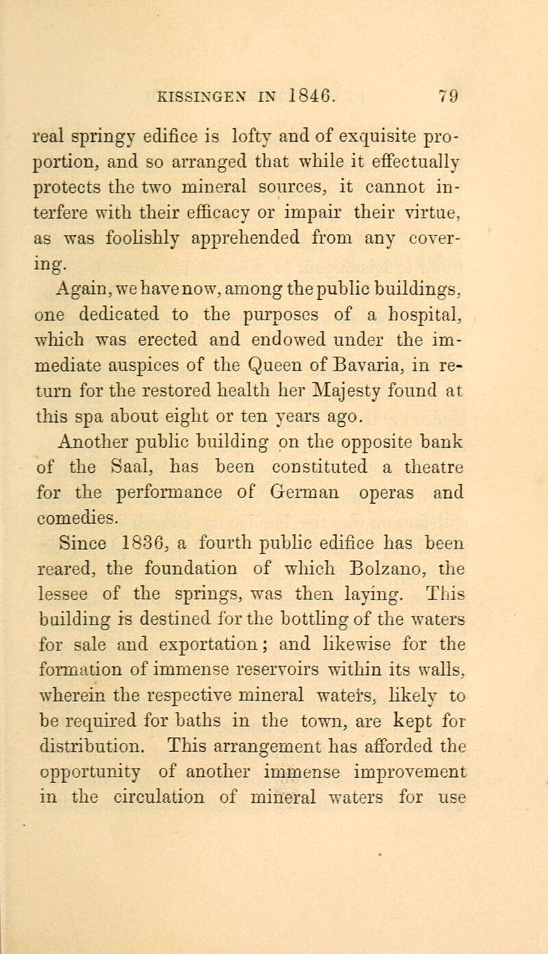 real springy edifice is lofty and of exquisite pro- portion, and so arranged that while it effectually protects the two mineral sources, it cannot in- terfere with their efficacy or impair their virtue, as was foolishly apprehended from any cover- ing. Again, wehavenow, among the public buildings, one dedicated to the purposes of a hospital, which was erected and endowed under the im- mediate auspices of the Queen of Bavaria, in re- turn for the restored health her Majesty found at this spa about eight or ten years ago. Another public building on the opposite bank of the Saal, has been constituted a theatre for the performance of German operas and comedies. Since 1836, a fourth public edifice has been reared, the foundation of which Bolzano, the lessee of the springs, was then laying. This building is destined for the bottling of the waters for sale and exportation; and likewise for the formation of immense reservoirs within its walls, wherein the respective mineral waters, likely to be required for baths in the town, are kept for distribution. This arrangement has afforded the opportunity of another immense improvement in the circulation of mineral waters for use