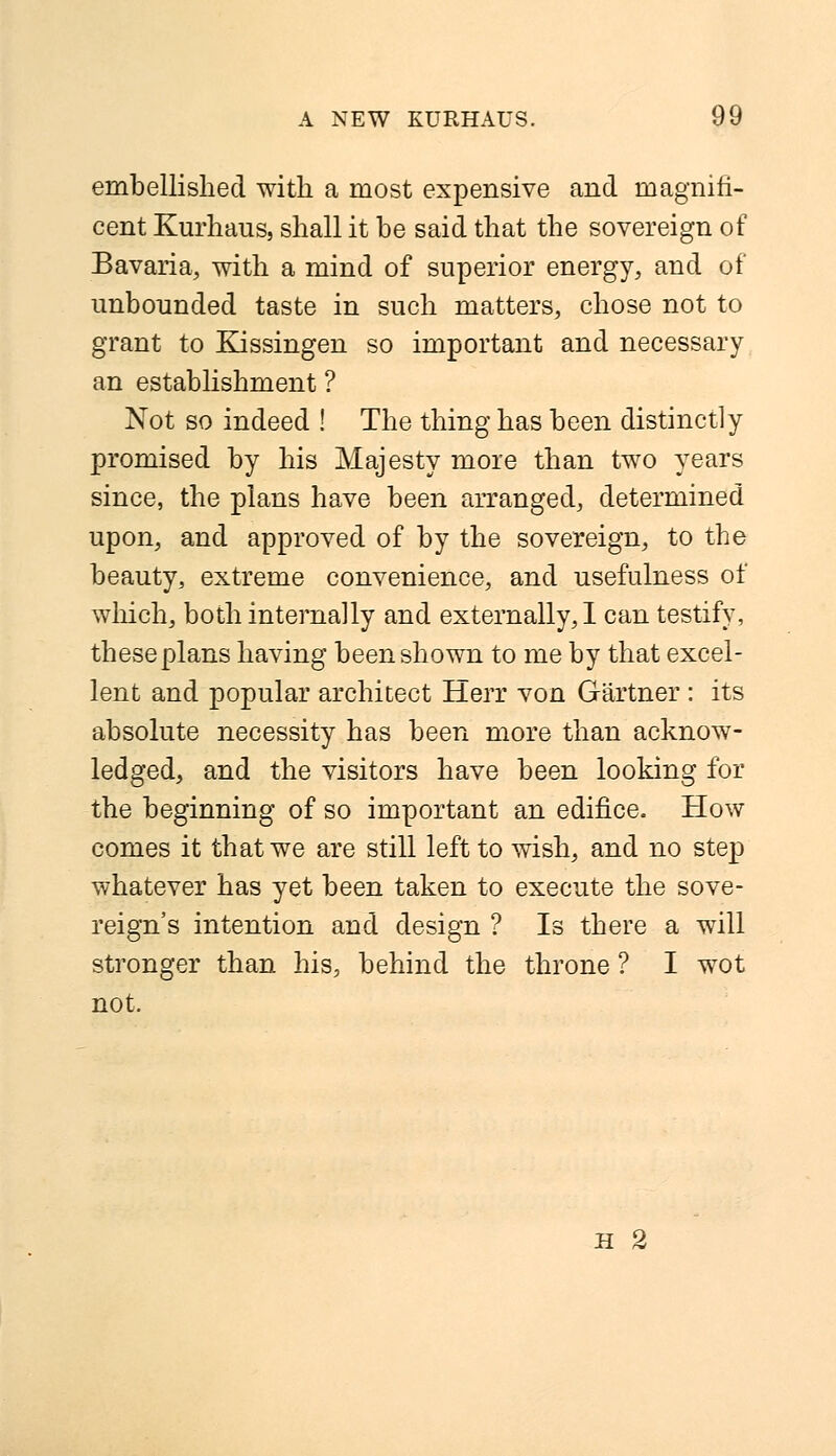 embellished with a most expensive and magnifi- cent Kurhaus, shall it be said that the sovereign of Bavaria, with a mind of superior energy, and of unbounded taste in such matters, chose not to grant to Kissingen so important and necessary an establishment ? Not so indeed ! The thing has been distinctly promised by his Majesty more than two years since, the plans have been arranged, determined upon, and approved of by the sovereign, to the beauty, extreme convenience, and usefulness of which, both internally and externally, I can testify, these plans having been shown to me by that excel- lent and popular architect Herr von Gartner : its absolute necessity has been more than acknow- ledged, and the visitors have been looking for the beginning of so important an edifice. How comes it that we are still left to wish, and no step whatever has yet been taken to execute the sove- reign's intention and design ? Is there a will stronger than his, behind the throne ? I wot not. h 2