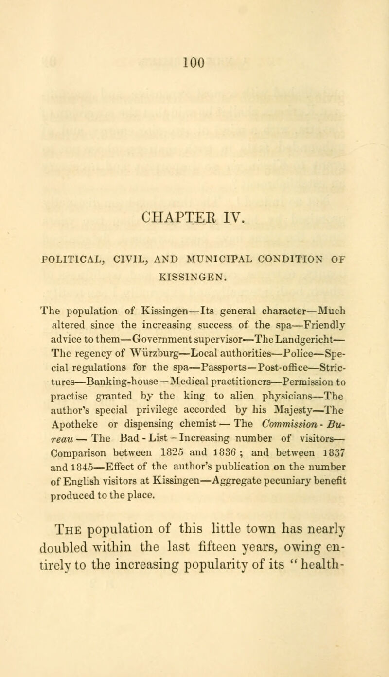 CHAPTER IV. POLITICAL, CIVIL, AND MUNICIPAL CONDITION OF KISSINGEN. The population of Kissingen—Its general character—Much altered since the increasing success of the spa—Friendly advice to them—Government supervisor—The Landgericht— The regency of Wiirzburg—Local authorities—Police—Spe- cial regulations for the spa—Passports—Post-office—Stric- tures^—Banking-house—Medical practitioners—Permission to practise granted by the king to alien physicians—The author's special privilege accorded by his Majesty—The Apotheke or dispensing chemist — The Commission - Bu- reau— The Bad-List —Increasing number of visitors— Comparison between 1825 and 1836 ; and between 1837 and 1845—Effect of the author's publication on the number of English visitors at Kissingen—Aggregate pecuniary benefit produced to the place. The population of this little town has nearly doubled within the last fifteen years, owing en- tirely to the increasing popularity of its  health-