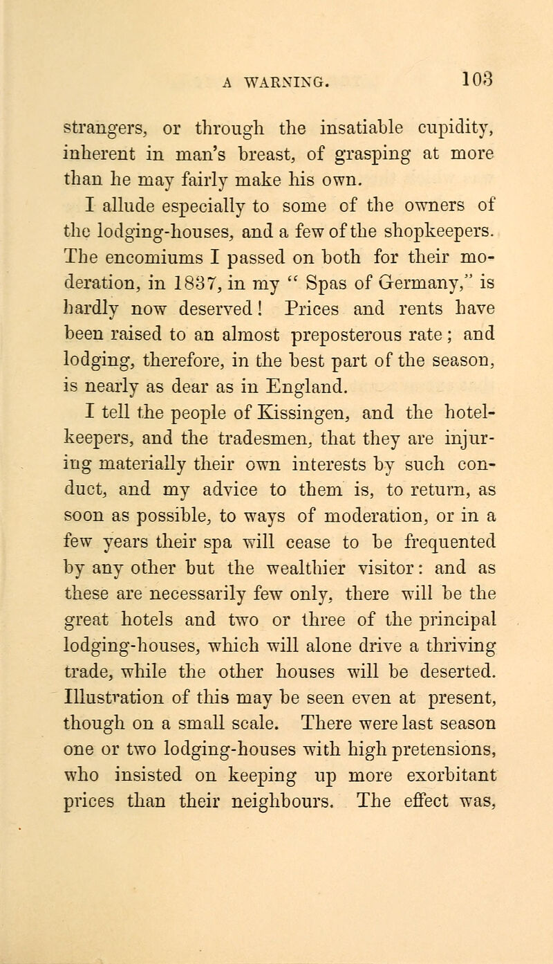 strangers, or through the insatiable cupidity, inherent in man's breast, of grasping at more than he may fairly make his own. I allude especially to some of the owners of the lodging-houses, and a few of the shopkeepers. The encomiums I passed on both for their mo- deration, in 1837, in my  Spas of Germany, is hardly now deserved! Prices and rents have been raised to an almost preposterous rate; and lodging, therefore, in the best part of the season, is nearly as dear as in England. I tell the people of Kissingen, and the hotel- keepers, and the tradesmen, that they are injur- ing materially their own interests by such con- duct, and my advice to them is, to return, as soon as possible, to ways of moderation, or in a few years their spa will cease to be frequented by any other but the wealthier visitor: and as these are necessarily few only, there will be the great hotels and two or three of the principal lodging-houses, which will alone drive a thriving trade, while the other houses will be deserted. Illustration of this may be seen even at present, though on a small scale. There were last season one or two lodging-houses with high pretensions, wrho insisted on keeping up more exorbitant prices than their neighbours. The effect was,