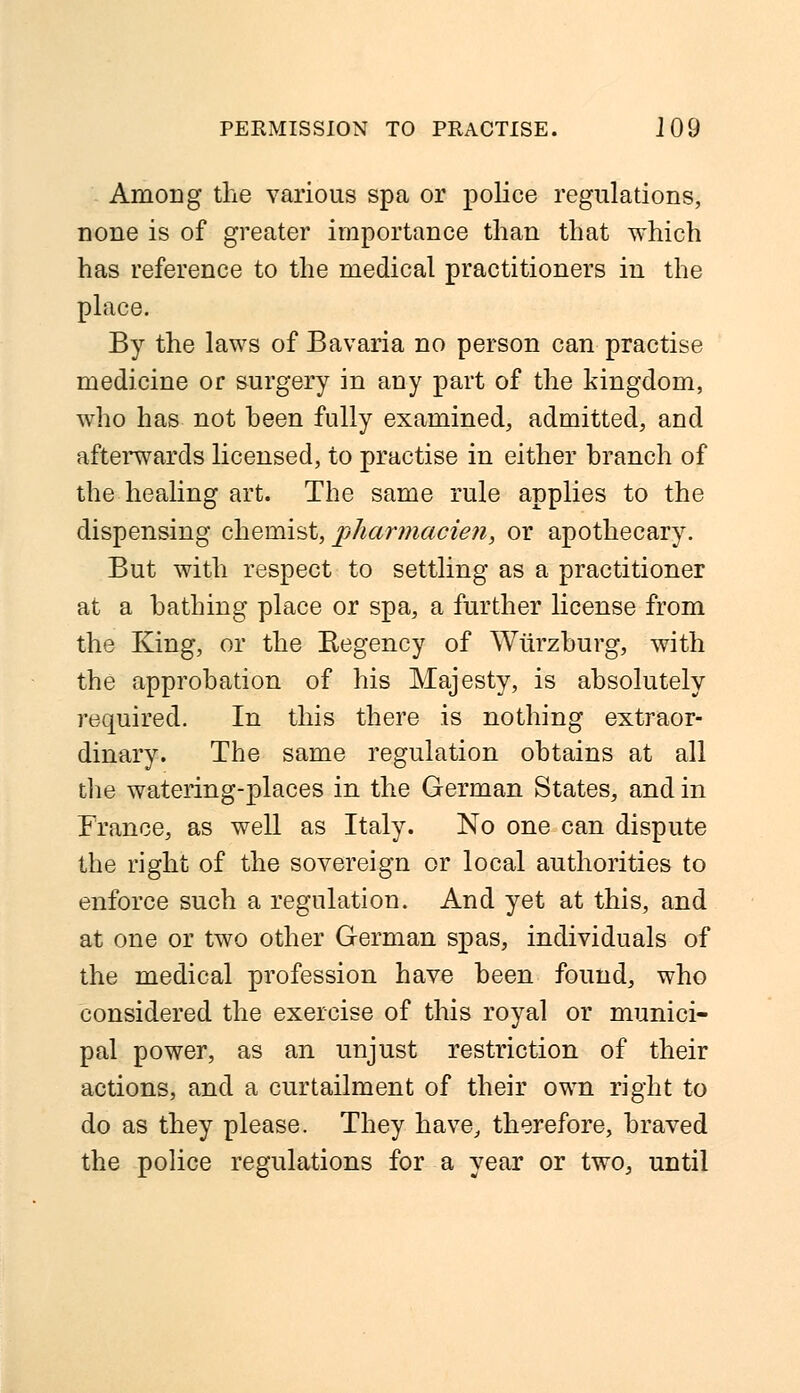 Among the various spa or police regulations, none is of greater importance than that which has reference to the medical practitioners in the place. By the laws of Bavaria no person can practise medicine or surgery in any part of the kingdom, who has not been fully examined, admitted, and afterwards licensed, to practise in either branch of the healing art. The same rule applies to the dispensing chemist, pharmacien, or apothecary. But with respect to settling as a practitioner at a bathing place or spa, a further license from the King, or the Begency of Wtirzburg, with the approbation of his Majesty, is absolutely required. In this there is nothing extraor- dinary. The same regulation obtains at all the watering-places in the German States, and in France, as well as Italy. No one can dispute the right of the sovereign or local authorities to enforce such a regulation. And yet at this, and at one or two other German spas, individuals of the medical profession have been found, who considered the exercise of this royal or munici- pal power, as an unjust restriction of their actions, and a curtailment of their own right to do as they please. They have, therefore, braved the police regulations for a year or two, until