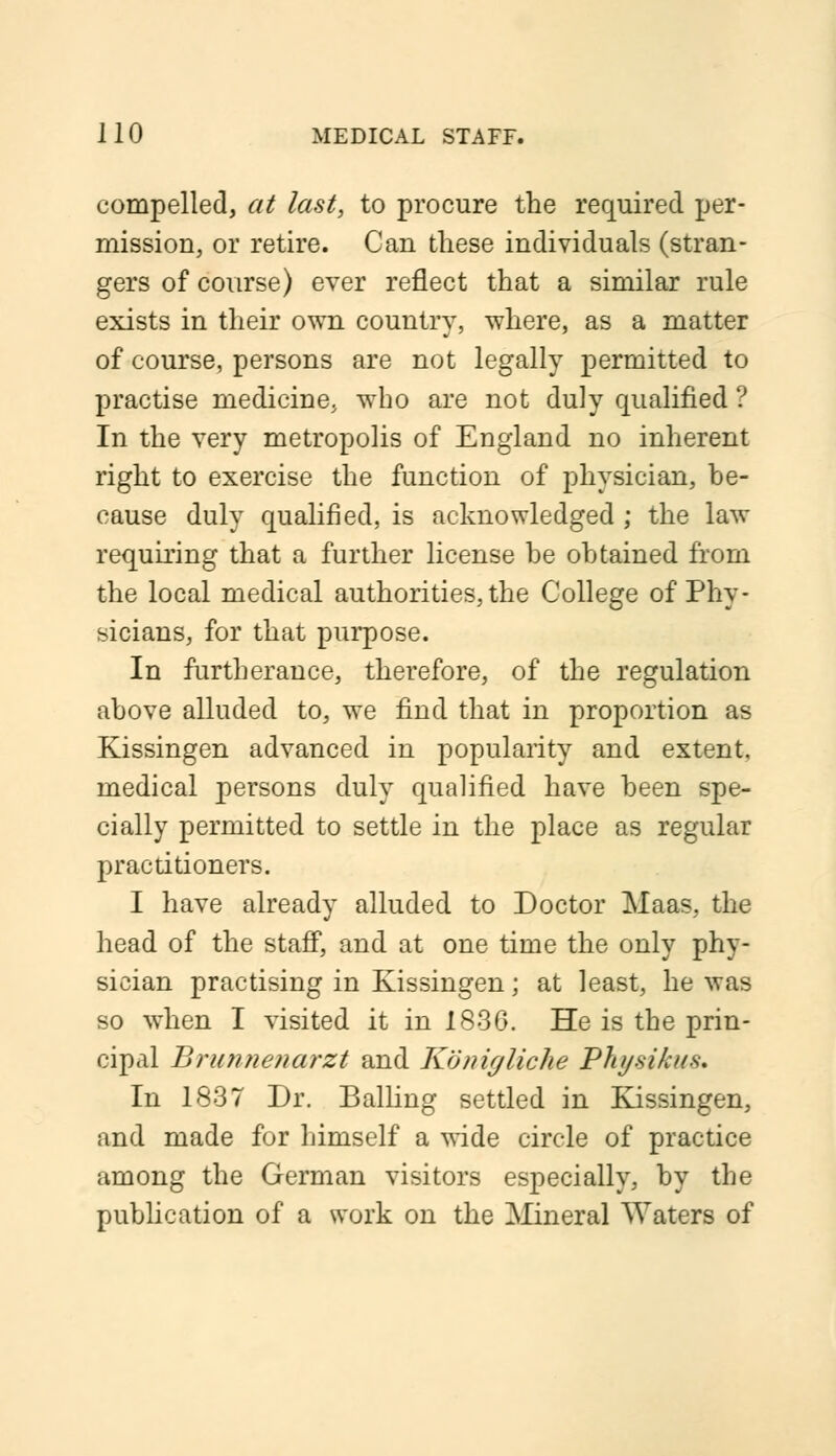 compelled, at last, to procure the required per- mission, or retire. Can these individuals (stran- gers of course) ever reflect that a similar rule exists in their own country, where, as a matter of course, persons are not legally permitted to practise medicine, who are not duly qualified ? In the very metropolis of England no inherent right to exercise the function of physician, be- cause duly qualified, is acknowledged ; the law requiring that a further license be obtained from the local medical authorities, the College of Phy- sicians, for that purpose. In furtherance, therefore, of the regulation above alluded to, we find that in proportion as Kissingen advanced in popularity and extent, medical persons duly qualified have been spe- cially permitted to settle in the place as regular practitioners. I have already alluded to Doctor Maas, the head of the staff, and at one time the only phy- sician practising in Kissingen; at least, he was so when I visited it in 1836. He is the prin- cipal Brunnenarzt and Konigliche Physikus. In 1837 Dr. Balling settled in Kissingen, and made for himself a wide circle of practice among the German visitors especially, by the publication of a work on the Mineral Waters of