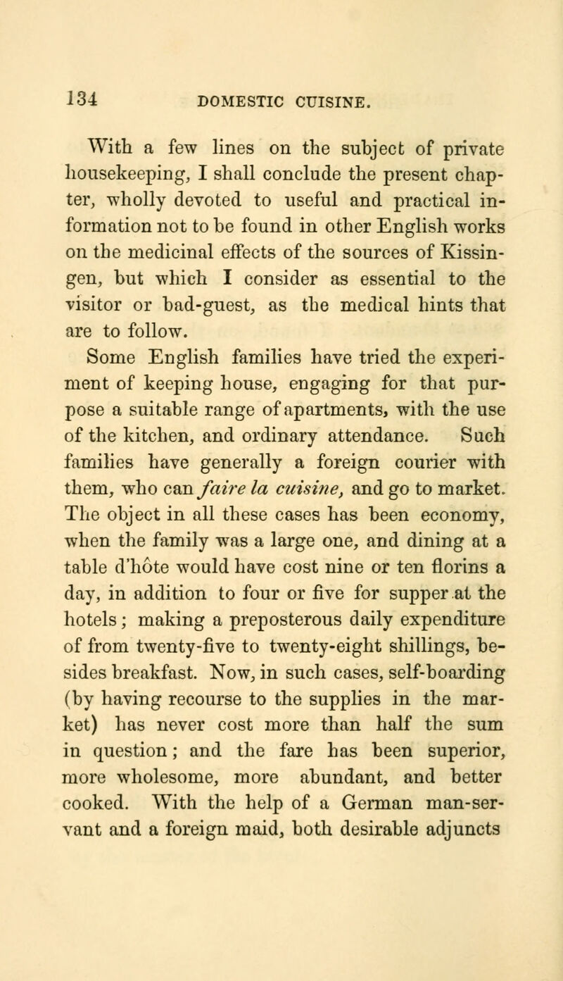 With a few lines on the subject of private housekeeping, I shall conclude the present chap- ter, wholly devoted to useful and practical in- formation not to be found in other English works on the medicinal effects of the sources of Kissin- gen, but which I consider as essential to the visitor or bad-guest, as the medical hints that are to follow. Some English families have tried the experi- ment of keeping house, engaging for that pur- pose a suitable range of apartments, with the use of the kitchen, and ordinary attendance. Such families have generally a foreign courier with them, who con faire la cuisine, and go to market. The object in all these cases has been economy, when the family was a large one, and dining at a table d'hote would have cost nine or ten florins a day, in addition to four or five for supper at the hotels; making a preposterous daily expenditure of from twenty-five to twenty-eight shillings, be- sides breakfast. Now, in such cases, self-boarding (by having recourse to the supplies in the mar- ket) has never cost more than half the sum in question; and the fare has been superior, more wholesome, more abundant, and better cooked. With the help of a German man-ser- vant and a foreign maid, both desirable adjuncts