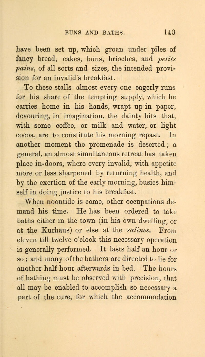 have been set up, which groan under piles of fancy bread, cakes, buns, brioches, and petits pains, of all sorts and sizes, the intended provi- sion for an invalid's breakfast. To these stalls almost every one eagerly runs for his share of the tempting supply, which he carries home in his hands, wrapt up in paper, devouring, in imagination, the dainty bits that, with some coffee, or milk and water, or light cocoa, are to constitute his morning repast. In another moment the promenade is deserted; a general, an almost simultaneous retreat has taken place in-doors, where every invalid, with appetite more or less sharpened by returning health, and by the exertion of the early morning, busies him- self in doing justice to his breakfast. When noontide is come, other occupations de- mand his time. He has been ordered to take baths either in the town (in his own dwelling, or at the Kurhaus) or else at the salines. From eleven till twelve o'clock this necessary operation is generally performed. It lasts half an hour or so; and many of the bathers are directed to he for another half hour afterwards in bed. The hours of bathing must be observed with precision, that all may be enabled to accomplish so necessary a part of the cure, for which the accommodation