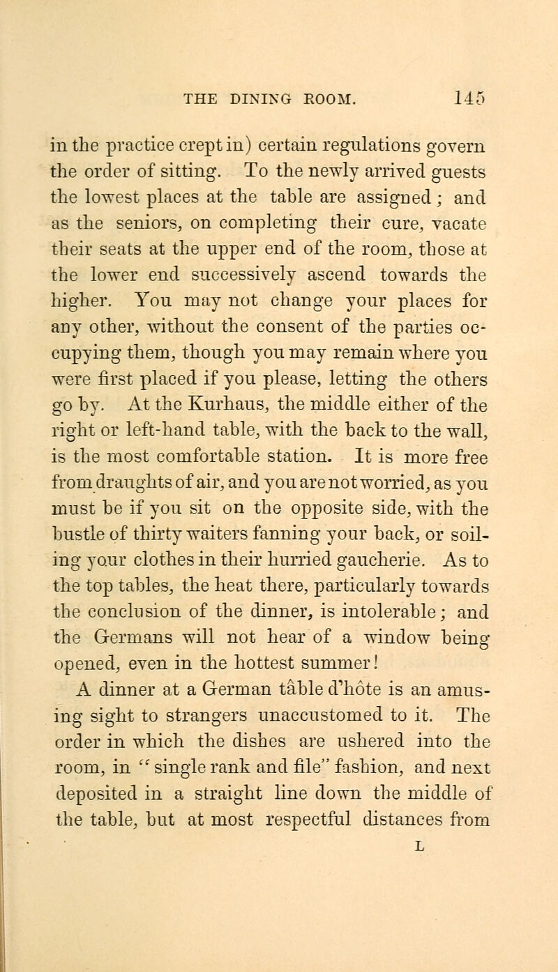 in the practice crept in) certain regulations govern the order of sitting. To the newly arrived guests the lowest places at the table are assigned ; and as the seniors, on completing their cure, vacate their seats at the upper end of the room, those at the lower end successively ascend towards the higher. You may not change your places for any other, without the consent of the parties oc- cupying them, though you may remain where you were first placed if you please, letting the others go by. At the Kurhaus, the middle either of the right or left-hand table, with the back to the wall, is the most comfortable station. It is more free from draughts of air, and you are not worried, as you must be if you sit on the opposite side, with the bustle of thirty waiters fanning your back, or soil- ing your clothes in their hurried gaucherie. As to the top tables, the heat there, particularly towards the conclusion of the dinner, is intolerable; and the Germans will not hear of a window being- opened, even in the hottest summer! A dinner at a German table d'hote is an amus- ing sight to strangers unaccustomed to it. The order in which the dishes are ushered into the room, in '' single rank and file fashion, and next deposited in a straight line down the middle of the table, but at most respectful distances from L