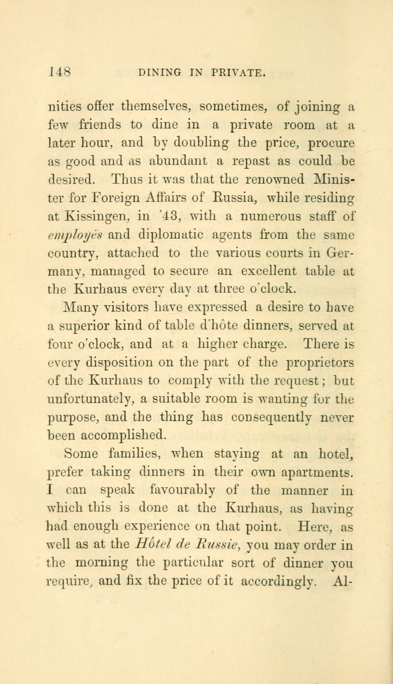 nities offer themselves, sometimes, of joining a few friends to dine in a private room at a later hour, and by doubling the price, procure as good and as abundant a repast as could be desired. Thus it was that the renowned Minis- ter for Foreign Affairs of Bussia, while residing at Kissingen, in '43, with a numerous staff of employes and diplomatic agents from the same country, attached to the various courts in Ger- many, managed to secure an excellent table at the Kurhaus every day at three o'clock. Many visitors have expressed a desire to have a superior kind of table d'hote dinners, served at four o'clock, and at a higher charge. There is '•very disposition on the part of the proprietors of the Kurhaus to comply with the request; but unfortunately, a suitable room is wanting for the purpose, and the thing has consequently never been accomplished. Some families, when staying at an hotel, prefer taking dinners in their own apartments. I can speak favourably of the manner in which this is done at the Kurhaus, as having had enough experience on that point. Here, as well as at the Hotel de Russie, you may order in the morning the particular sort of dinner you require, and fix the price of it accordingly. Al-