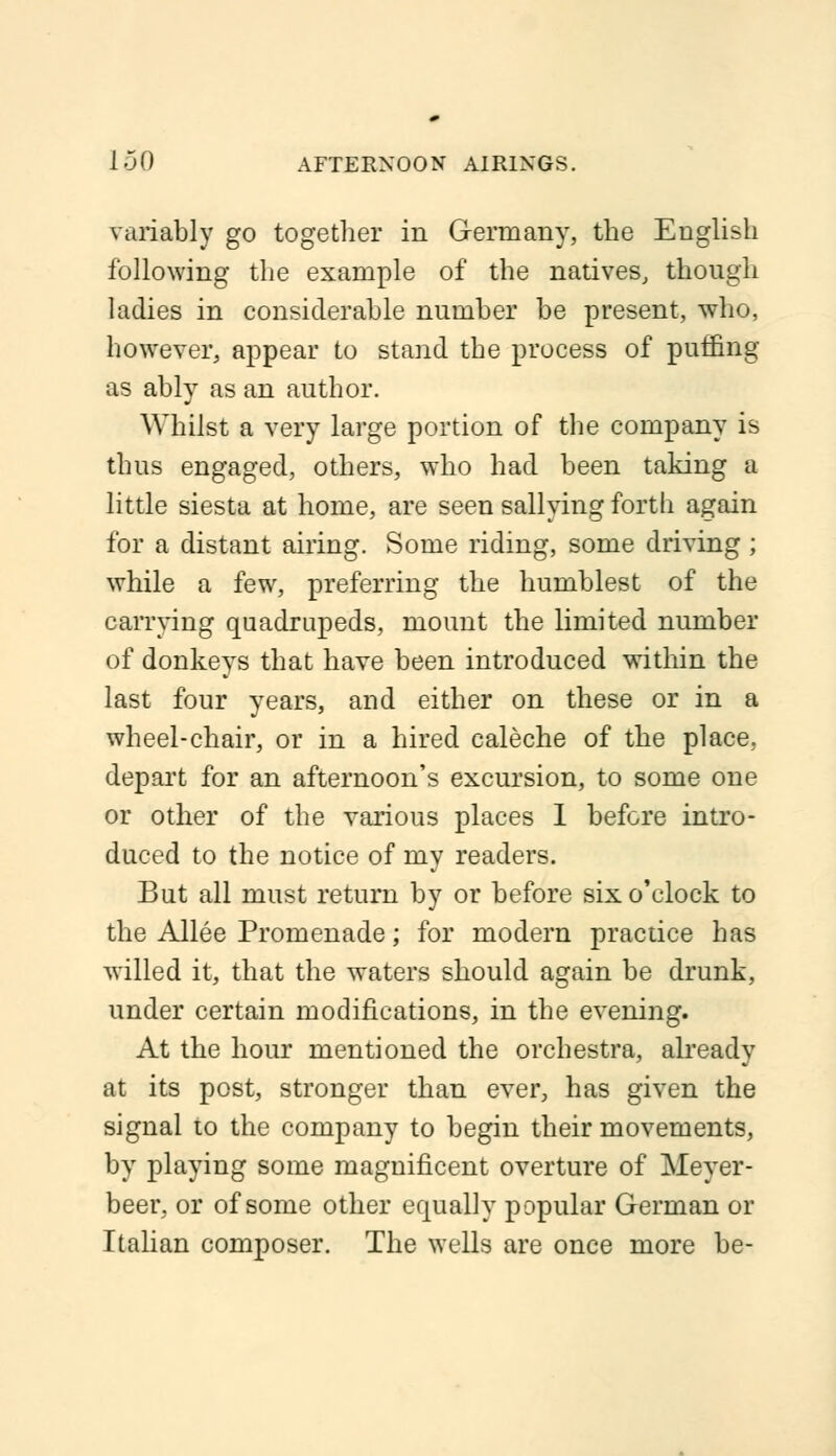 1-jO afternoon airings. variably go together in Germany, the English following the example of the natives, though ladies in considerable number be present, who, however, appear to stand the process of puffing as ably as an author. Whilst a very large portion of the company is thus engaged, others, who had been taking a little siesta at home, are seen sallying forth again for a distant airing. Some riding, some driving; while a few, preferring the humblest of the carrying quadrupeds, mount the limited number of donkeys that have been introduced within the last four years, and either on these or in a wheel-chair, or in a hired ealeche of the place, depart for an afternoon's excursion, to some one or other of the various places I before intro- duced to the notice of my readers. But all must return by or before six o'clock to the Allee Promenade; for modern practice has willed it, that the waters should again be drunk, under certain modifications, in the evening. At the hour mentioned the orchestra, already at its post, stronger than ever, has given the signal to the company to begin their movements, by playing some magnificent overture of Meyer- beer, or of some other equally popular German or Italian composer. The wells are once more be-