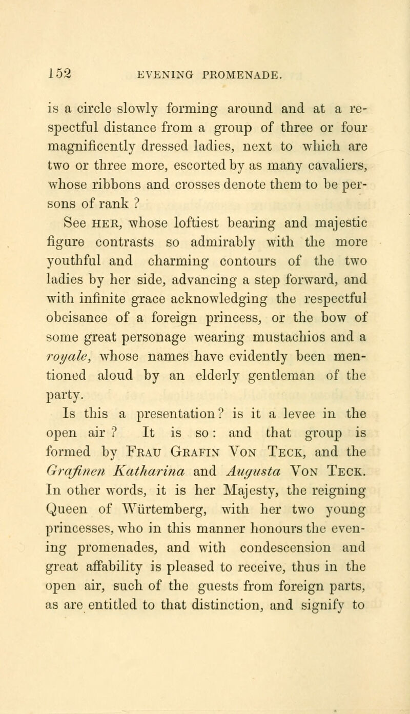 is a circle slowly forming around and at a re- spectful distance from a group of three or four magnificently dressed ladies, next to which are two or three more, escorted by as many cavaliers, whose ribbons and crosses denote them to be per- sons of rank ? See her, whose loftiest bearing and majestic- figure contrasts so admirably with the more youthful and charming contours of the two ladies by her side, advancing a step forward, and with infinite grace acknowledging the respectful obeisance of a foreign princess, or the bow of some great personage wearing mustachios and a royale, whose names have evidently been men- tioned aloud by an elderly gentleman of the party. Is this a presentation? is it a levee in the open air ? It is so: and that group is formed by Frau Grafin Von Teck, and the Grqfinen Katharina and Augusta Von Teck. In other words, it is her Majesty, the reigning Queen of Wurtemberg, with her two young princesses, who in this manner honours the even- ing promenades, and with condescension and great affability is pleased to receive, thus in the open air, such of the guests from foreign parts, as are entitled to that distinction, and signify to