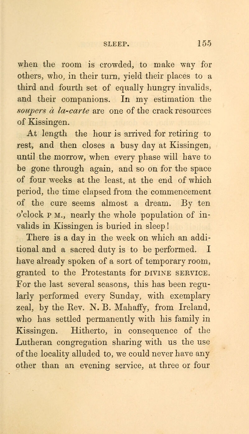 when the room is crowded, to make way for others, who, in their turn, yield their places to a third and fourth set of equally hungry invalids, and their companions. In my estimation the sonpers a la-carte are one of the crack resources of Kissingen. At length the hour is arrived for retiring to rest, and then closes a busy day at Kissingen, until the morrow, when every phase will have to be gone through again, and so on for the space of four weeks at the least, at the end of which period, the time elapsed from the commencement of the cure seems almost a dream. By ten o'clock p m., nearly the whole population of in- valids in Kissingen is buried in sleep! There is a day in the week on which an addi- tional and a sacred duty is to be performed. I have already spoken of a sort of temporary room, granted to the Protestants for divine service. For the last several seasons, this has been regu- larly performed every Sunday, with exemplary zeal, by the Rev. N. B. Mahaffy, from Ireland, who has settled permanently with his family in Kissingen. Hitherto, in consequence of the Lutheran congregation sharing with us the use of the locality alluded to, we could never have any other than an evening service, at three or four