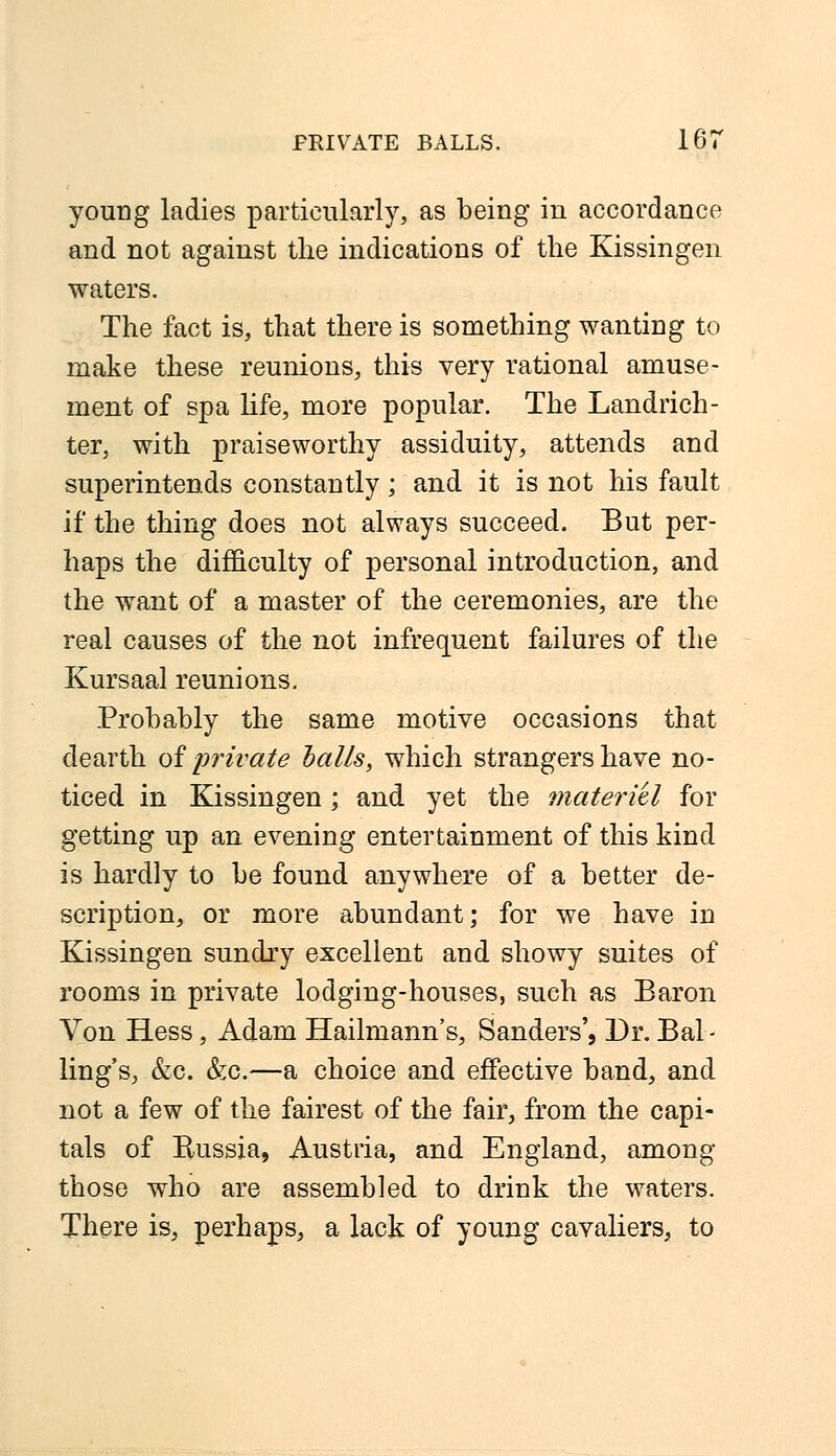 young ladies particularly, as being in accordance and not against the indications of the Kissingen waters. The fact is, that there is something wanting to make these reunions, this very rational amuse- ment of spa life, more popular. The Landrich- ter, with praiseworthy assiduity, attends and superintends constantly; and it is not his fault if the thing does not always succeed. But per- haps the difficulty of personal introduction, and the want of a master of the ceremonies, are the real causes of the not infrequent failures of the Kursaal reunions. Probably the same motive occasions that dearth of private balls, which strangers have no- ticed in Kissingen; and yet the materiel for getting up an evening entertainment of this kind is hardly to be found anywhere of a better de- scription, or more abundant; for we have in Kissingen sundry excellent and showy suites of rooms in private lodging-houses, such as Baron Von Hess, Adam Hailmann's, Sanders', Dr. Bal - ling's, &c. &c.—a choice and effective band, and not a few of the fairest of the fair, from the capi- tals of Bussia, Austria, and England, among those who are assembled to drink the waters. There is, perhaps, a lack of young cavaliers, to
