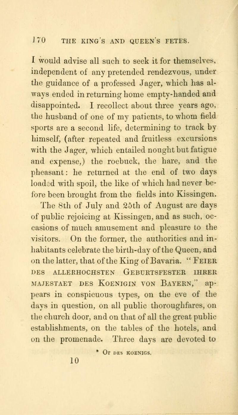 I would advise all such to seek it for themselves, independent of any pretended rendezvous, under the guidance of a professed Jager, which has al- ways ended in returning home empty-handed and disappointed. I recollect about three years ago, the husband of one of my patients, to whom field sports are a second life, determining to track by himself, (after repeated and fruitless excursions with the Jager, which entailed nought but fatigue and expense,) the roebuck, the hare, and the pheasant: he returned at the end of two days loaded with spoil, the like of which had never be- fore been brought from the fields into Kissingen. The 8th of July and 25th of August are days of public rejoicing at Kissingen, and as such, oc- casions of much amusement and pleasure to the visitors. On the former, the authorities and in- habitants celebrate the birth-day of the Queen, and on the latter, that of the King of Bavaria.  Feier DES ALLERHOCHSTEN GEBURTSFESTER IHRER majestaet des Koenigin von Bayern, ap- pears in conspicuous types, on the eve of the days in question, on all public thoroughfares, on the church door, and on that of all the great public establishments, on the tables of the hotels, and on the promenade. Three days are devoted to * Or DES KOENIGS. 10