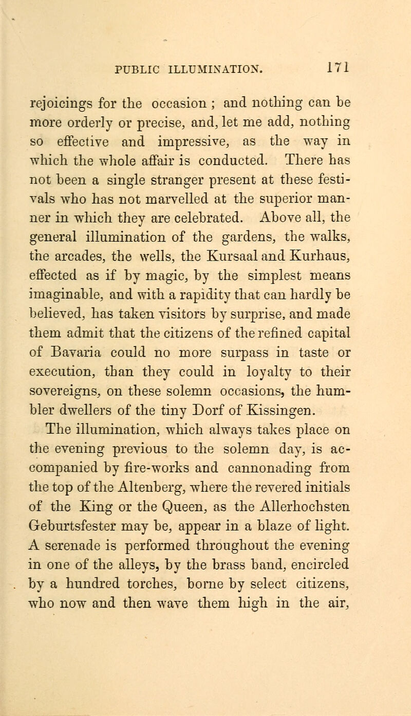 rejoicings for the occasion ; and nothing can be more orderly or precise, and, let me add, nothing so effective and impressive, as the way in which the whole affair is conducted. There has not been a single stranger present at these festi- vals who has not marvelled at the superior man- ner in which they are celebrated. Above all, the general illumination of the gardens, the walks, the arcades, the wells, the Kursaal and Kurhaus, effected as if by magic, by the simplest means imaginable, and with a rapidity that can hardly be believed, has taken visitors by surprise, and made them admit that the citizens of the refined capital of Bavaria could no more surpass in taste or execution, than they could in loyalty to their sovereigns, on these solemn occasions, the hum- bler dwellers of the tiny Dorf of Kissingen. The illumination, which always takes place on the evening previous to the solemn day, is ac- companied by fire-works and cannonading from the top of the Altenberg, where the revered initials of the King or the Queen, as the Allerhochsten Geburtsfester may be, appear in a blaze of light. A serenade is performed throughout the evening in one of the alleys, by the brass band, encircled by a hundred torches, borne by select citizens, who now and then wave them high in the air,