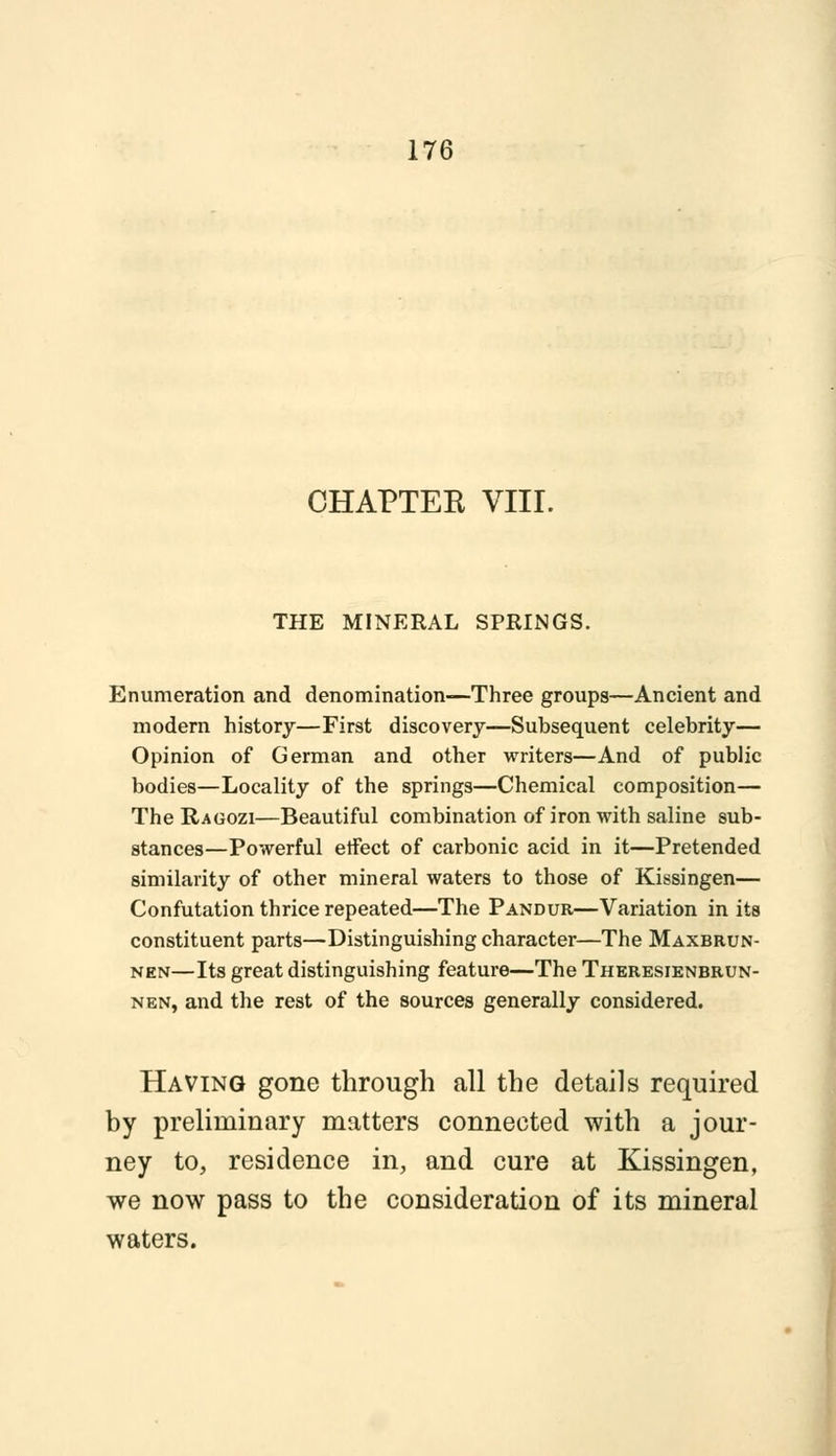 CHAPTER VIII. THE MINERAL SPRINGS. Enumeration and denomination—Three groups—Ancient and modern history—First discovery—Subsequent celebrity— Opinion of German and other writers—And of public bodies—Locality of the springs—Chemical composition— The Ragozi—Beautiful combination of iron with saline sub- stances—Powerful etfect of carbonic acid in it—Pretended similarity of other mineral waters to those of Kissingen— Confutation thrice repeated—The Pandur—Variation in its constituent parts—Distinguishing character—The Maxbrun- nen—Its great distinguishing feature—The Theresienbrun- nen, and the rest of the sources generally considered. Having gone through all the details required by preliminary matters connected with a jour- ney to, residence in, and cure at Kissingen, we now pass to the consideration of its mineral waters.