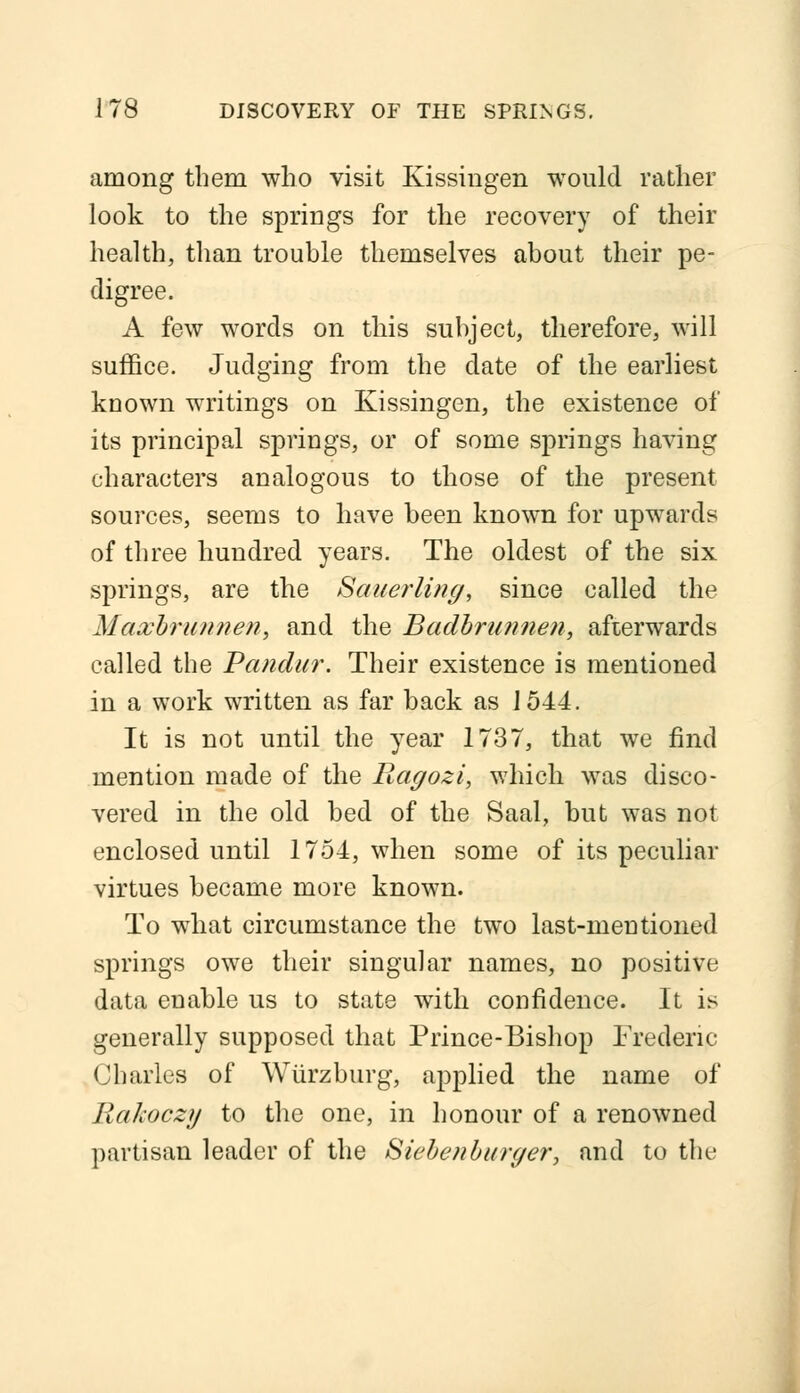 among them who visit Kissiugen would rather look to the springs for the recovery of their health, than trouble themselves about their pe- digree. A few words on this subject, therefore, will suffice. Judging from the date of the earliest known writings on Kissingen, the existence of its principal springs, or of some springs having characters analogous to those of the present sources, seems to have been known for upwards of three hundred years. The oldest of the six springs, are the Sauerling, since called the Maxbrunnen, and the Badbrunnen, afterwards called the Pandur. Their existence is mentioned in a work written as far back as 1544. It is not until the year 1737, that we find mention made of the Ragozi, which was disco- vered in the old bed of the Saal, but was not enclosed until 1754, when some of its peculiar virtues became more known. To what circumstance the two last-mentioned springs owe their singular names, no positive data enable us to state with confidence. It is generally supposed that Prince-Bishop Frederic- Charles of Wiirzburg, applied the name of Rakoczy to the one, in honour of a renowned partisan leader of the Siebefiburc/er, and to the