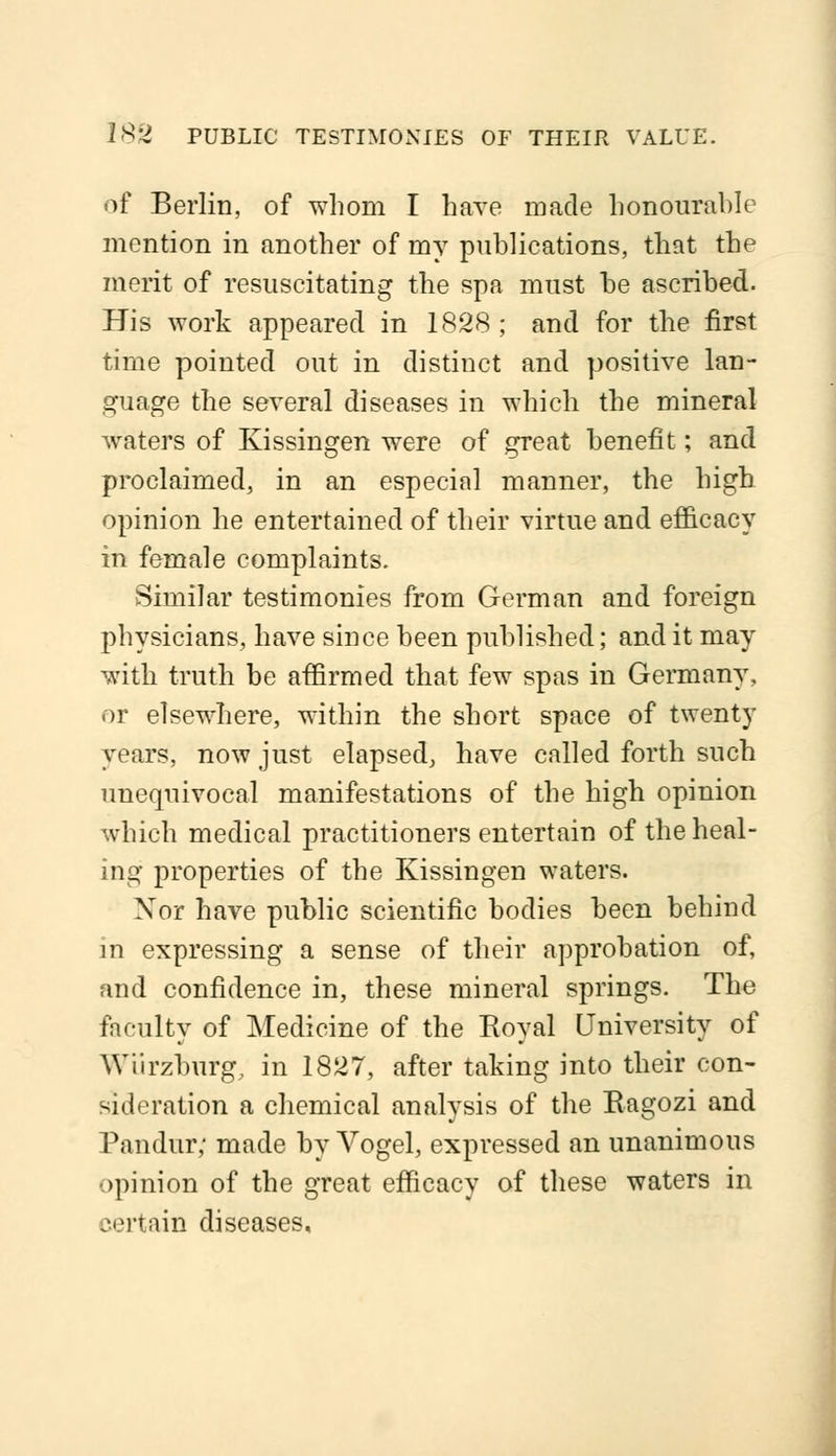 of Berlin, of whom I have made honourable mention in another of my publications, that the merit of resuscitating the spa must be ascribed. His work appeared in 1828; and for the first time pointed out in distinct and positive lan- guage the several diseases in which the mineral waters of Kissingen were of great benefit; and proclaimed, in an especial manner, the high opinion he entertained of their virtue and efficacy in female complaints. Similar testimonies from German and foreign physicians, have since been published; and it may with truth be affirmed that few spas in Germany, or elsewhere, within the short space of twenty years, now just elapsed, have called forth such unequivocal manifestations of the high opinion which medical practitioners entertain of the heal- ing properties of the Kissingen waters. Nor have public scientific bodies been behind in expressing a sense of their approbation of, and confidence in, these mineral springs. The faculty of Medicine of the Royal University of WUrzburg, in 1827, after taking into their con- sideration a chemical analysis of the Eagozi and Pandur; made by Vogel, expressed an unanimous opinion of the great efficacy of these waters in certain diseases,