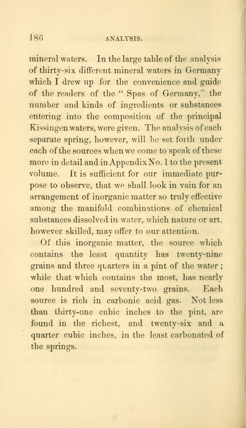 180 ANALYSIS. mineral waters. In the large table of the analysis of thirty-six different mineral waters in Germany which I drew up for the convenience and guide of the readers of the  Spas of Germany, the number and kinds of ingredients or substances entering into the composition of the principal Kissingen waters, were given. The analysis of each separate spring, however, will be set forth under each of the sources when we come to speak of these more in detail and in AppendixNo. 1 to the present volume. It is sufficient for our immediate pur- pose to observe, that we shall look in vain for an arrangement of inorganic matter so truly effective among the manifold combinations of chemical substances dissolved in water, which nature or art, however skilled, may offer to our attention. Of this inorganic matter, the source which contains the least quantity has twenty-nine grains and three quarters in a pint of the water ; while that which contains the most, has nearly one hundred and seventy-two grains. Each source is rich in carbonic acid gas. Not less than thirty-one cubic inches to the pint, are found in the richest, and twenty-six and a quarter cubic inches, in the least carbonated of the springs.