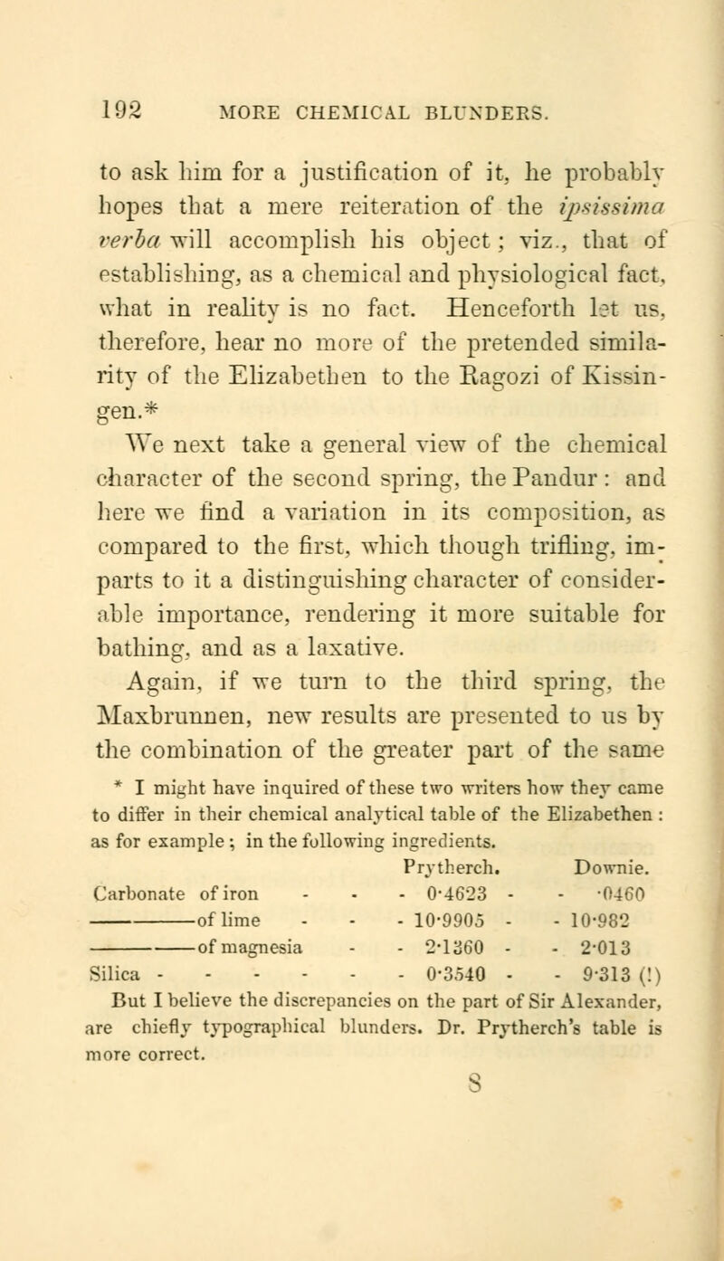 to ask him for a justification of it, he probably hopes that a mere reiteration of the ipsissima verba will accomplish his object; viz., that of establishing, as a chemical and physiological fact, what in reality is no fact. Henceforth let us. therefore, hear no more of the pretended simila- rity of the Elizabethen to the Ragozi of Kissin- gen* We next take a general view of the chemical character of the second spring, the Pandur: and here we find a variation in its composition, as compared to the first, which though trifling, im- parts to it a distinguishing character of consider- able importance, rendering it more suitable for bathing, and as a laxative. Again, if we turn to the third spring, the Maxbrunnen, new results are presented to us by the combination of the greater part of the same * I might have inquired of these two writers how they came to differ in their chemical analytical tahle of the Elizabethen : as for example ; in the following ingredients. Prvtherch. Downie. Carbonate of iron - - - 0-4623 - - -0460 of lime - - - 10-9905 - - 10-982 of magnesia - - 2-1360 - - 2-013 Silica 0-3540 - - 9-313 (!) But I believe the discrepancies on the part of Sir Alexander, are chiefly typographical blunders. Dr. Prytherch's table is more correct.