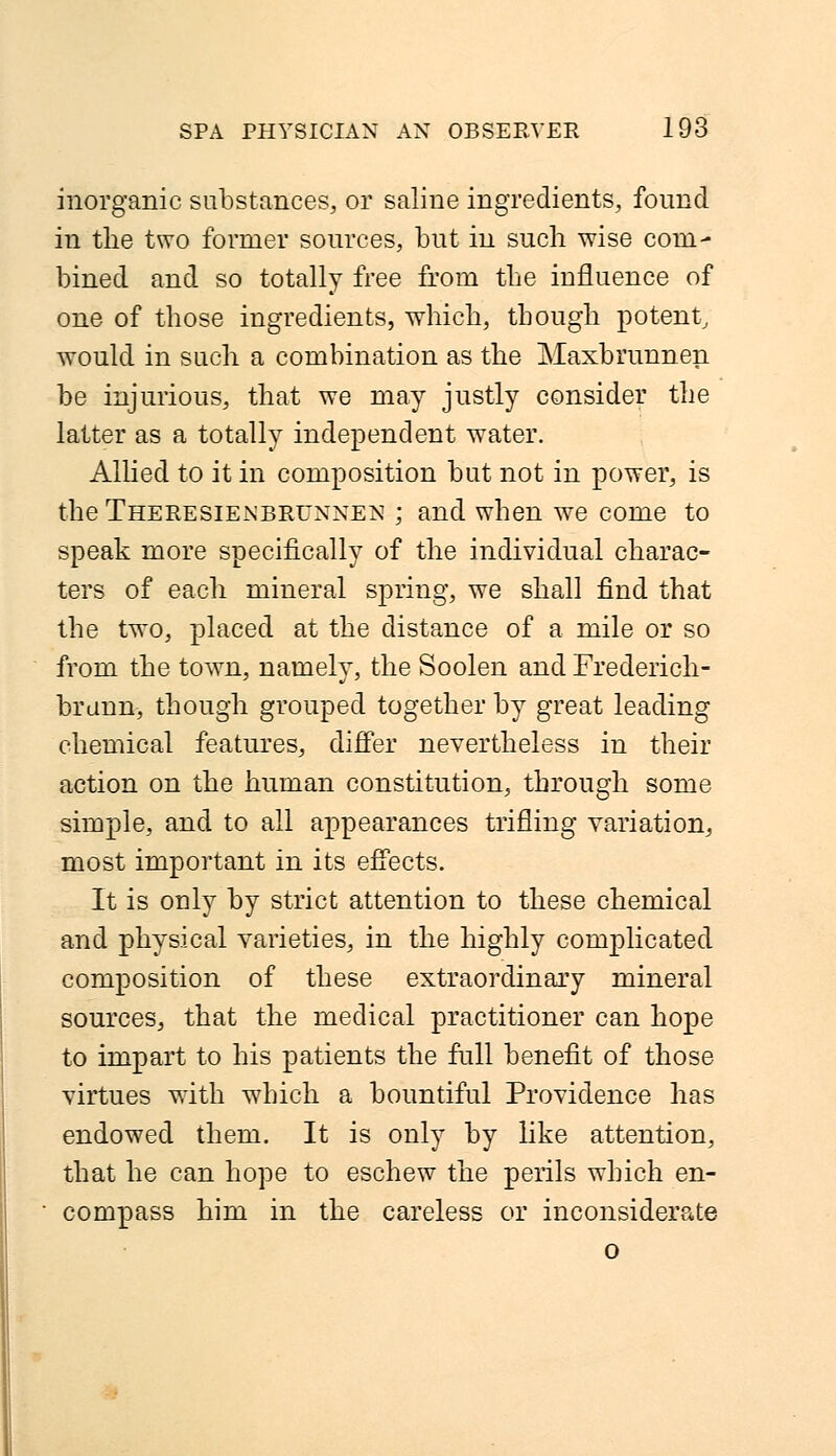 inorganic substances, or saline ingredients, found in the two former sources, but in such wise com- bined and so totally free from the influence of one of those ingredients, which, though potent, would in such a combination as the Maxbrunnen be injurious, that we may justly consider the latter as a totally independent water. Allied to it in composition but not in power, is the Theresienbrunnen ; and when wre come to speak more specifically of the individual charac- ters of each mineral spring, we shall find that the two, placed at the distance of a mile or so from the town, namely, the Soolen and Frederich- brunn, though grouped together by great leading chemical features, differ nevertheless in their action on the human constitution, through some simple, and to all appearances trifling variation, most important in its effects. It is only by strict attention to these chemical and physical varieties, in the highly complicated composition of these extraordinary mineral sources, that the medical practitioner can hope to impart to his patients the full benefit of those virtues with which a bountiful Providence has endowed them. It is only by like attention, that he can hope to eschew the perils which en- compass him in the careless or inconsiderate o