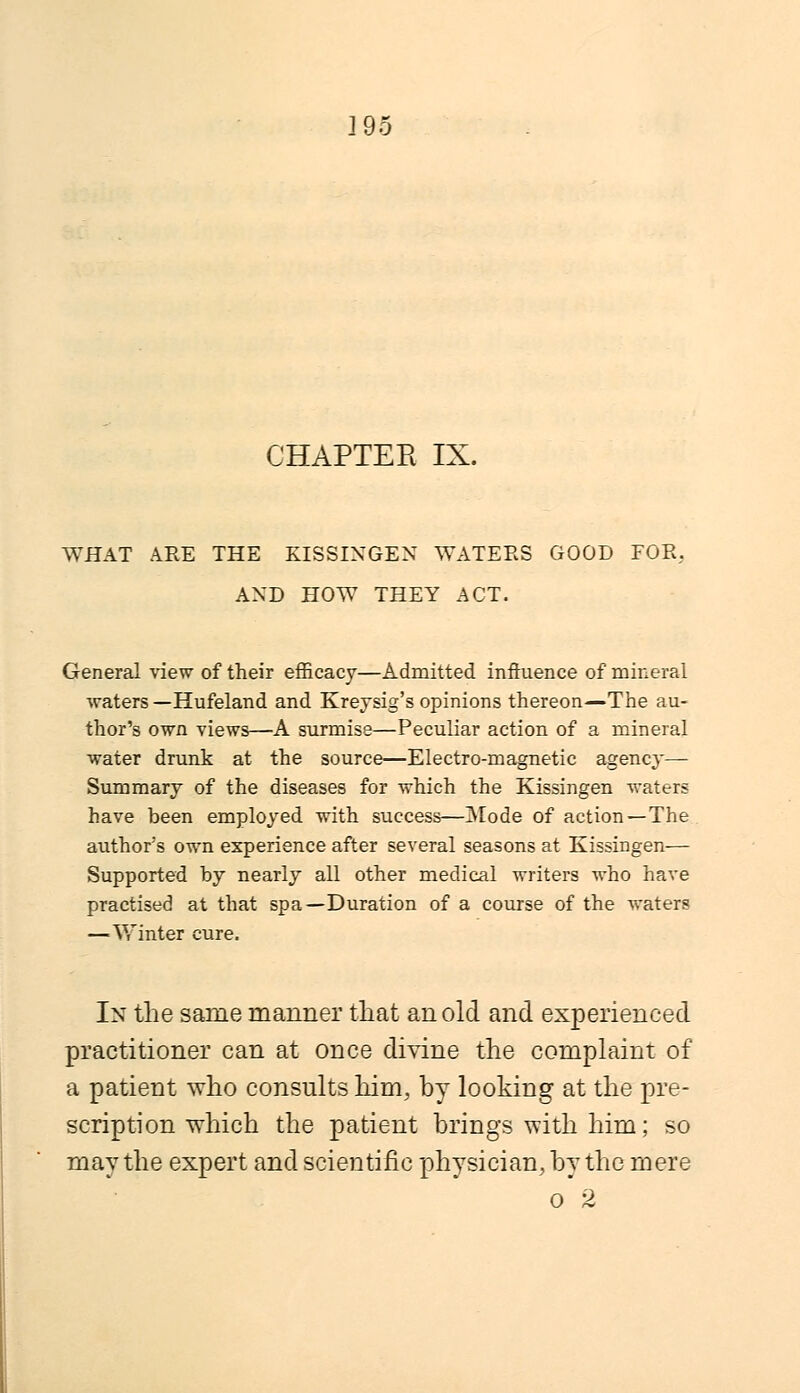 ]95 CHAPTER IX. WHAT ARE THE KISSINGEN WATERS GOOD FOR, AND HOW THEY ACT. General view of their efficacy—Admitted influence of mineral waters —Hufeland and Kreysig's opinions thereon—The au- thor's own views—A surmise—Peculiar action of a mineral water drunk at the source—Electro-magnetic agency— Summary of the diseases for which the Kissingen waters have been employed with success—Mode of action—The author's own experience after several seasons at Kissingen— Supported by nearly all other medical writers who have practised at that spa—Duration of a course of the waters —■Winter cure. In the same manner that an old and experienced practitioner can at once divine the complaint of a patient who consults him, by looking at the pre- scription which the patient brings with him; so may the expert and scientific physician, by the mere