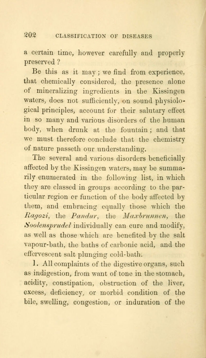 a certain time, however carefully and properly preserved ? Be this as it may ; we find from experience, that chemically considered, the presence alone of mineralizing ingredients in the Kissingen waters, does not sufficiently, on sound physiolo- gical principles, account for their salutary effect in so many and various disorders of the human body, when drunk at the fountain; and that we must therefore conclude that the chemistry of nature passeth our understanding. The several and various disorders beneficially affected by the Kissingen waters, may be summa- rily enumerated in the following list, in which they are classed in groups according to the par- ticular region cr function of the body affected by them, and embracing equally those which the Ragozi, the Pandur, the Maxbrunnen, the Soolensprudel individually can cure and modify, as well as those which are benefited by the salt vapour-bath, the baths of carbonic acid, and the eilervescent salt plunging cold-bath. 1. All complaints of the digestive organs, such as indigestion, from want of tone in the stomach, acidity, constipation, obstruction of the liver, excess, deficiency, or morbid condition of the bile, swelling, congestion, or induration of the