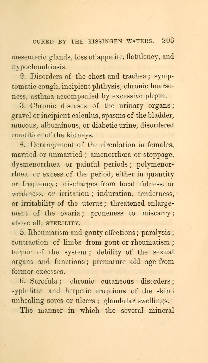 mesenteric glands, loss of appetite, flatulency; and hypochondriasis. 2. Disorders of the chest and trachea; symp- tomatic cough, incipient phthysis, chronic hoarse- ness, asthma accompanied by excessive plegm. 3. Chronic diseases of the urinary organs; gravel or incipient calculus, spasms of the bladder, mucous, albuminous, or diabetic urine, disordered condition of the kidneys. 4. Derangement of the circulation in females, married or unmarried ; amenorrhoea or stoppage, dysmenorrhcea or painful periods ; polymenor- rhoea or excess of the period, either in quantity or frequency; discharges from local fulness, or weakness, or irritation ; induration, tenderness, or irritability of the uterus; threatened enlarge- ment of the ovaria; proneness to miscarry; above all, sterility. 5. Eheumatism and gouty affections; paralysis; contraction of limbs from gout or rheumatism ; torpor of the system; debility of the sexual organs and functions; premature old age from former excesses. 6. Scrofula; chronic cutaneous disorders; syphilitic and herpetic eruptions of the skin \ unhealing sores or ulcers ; glandular swellings. The manner in which the several mineral