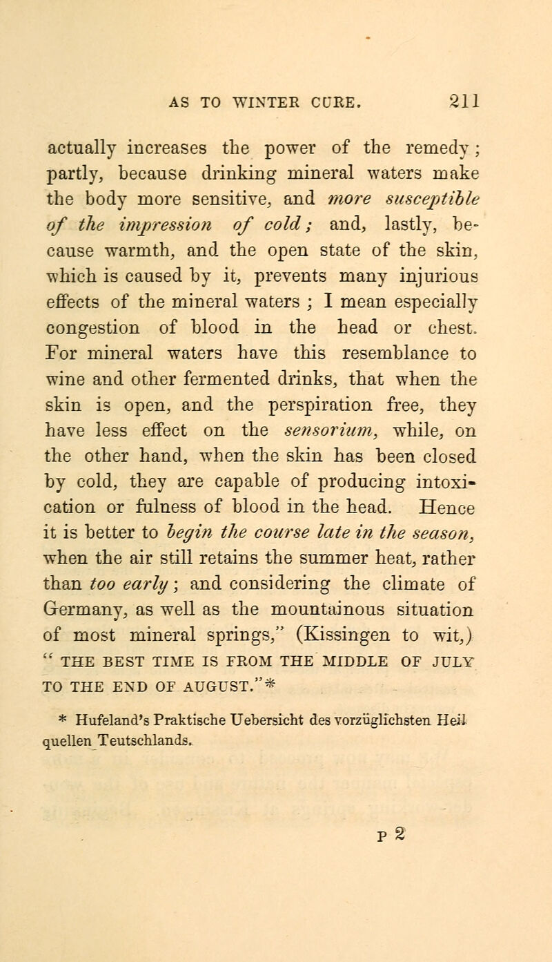 actually increases the power of the remedy; partly, because drinking mineral waters make the body more sensitive, and more susceptible of the impression of cold; and, lastly, be- cause warmth, and the open state of the skin, which is caused by it, prevents many injurious effects of the mineral waters ; I mean especially congestion of blood in the head or chest. For mineral waters have this resemblance to wine and other fermented drinks, that when the skin is open, and the perspiration free, they have less effect on the sensorium, while, on the other hand, when the skin has been closed by cold, they are capable of producing intoxi- cation or fulness of blood in the head. Hence it is better to begin the course late in the season, when the air still retains the summer heat, rather than too early; and considering the climate of Germany, as well as the mountainous situation of most mineral springs, (Kissingen to wit J  THE BEST TIME IS FROM THE MIDDLE OF JULY TO THE END OF AUGUST.* * Hufeland's Praktische Uebersicht des vorzuglichsten Heil quellen Teutschlands. p2