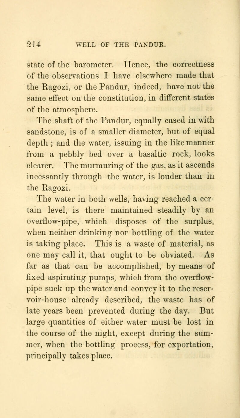 2J4 WELL OF THE PANDUR. state of the barometer. Hence, the correctness of the observations I have elsewhere made that the Ragozi, or the Pandur, indeed, have not the same effect on the constitution, in different states of the atmosphere. The shaft of the Pandur, equally cased in with sandstone, is of a smaller diameter, but of equal depth ; and the water, issuing in the like manner from a pebbly bed over a basaltic rock, looks clearer. The murmuring of the gas, as it ascends incessantly through the water, is louder than in the Ragozi. The water in both wells, having reached a cer- tain level, is there maintained steadily by an overflow-pipe, which disposes of the surplus, when neither drinking nor bottling of the water is taking place. This is a waste of material, as one may call it, that ought to be obviated. As far as that can be accomplished, by means of fixed aspirating pumps, which from the overflow- pipe suck up the water and convey it to the reser- voir-house already described, the waste has of late years been prevented during the day. But large quantities of either water must be lost in the course of the night, except during the sum- mer, when the bottling process, for exportation, principally takes place.