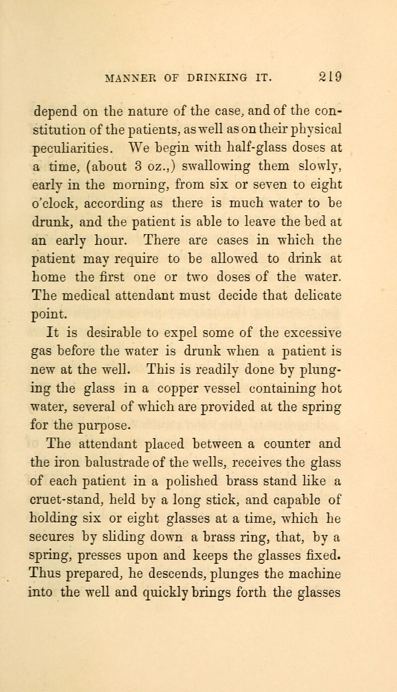 depend on the nature of the case, and of the con- stitution of the patients, as well as on their physical peculiarities. We begin with half-glass doses at a time, (about 3 oz.,) swallowing them slowly, early in the morning, from six or seven to eight o'clock, according as there is much water to be drunk, and the patient is able to leave the bed at an early hour. There are cases in which the patient may require to be allowed to drink at home the first one or two doses of the water. The medical attendant must decide that delicate point. It is desirable to expel some of the excessive gas before the water is drunk when a patient is new at the well. This is readily done by plung- ing the glass in a copper vessel containing hot water, several of which are provided at the spring for the purpose. The attendant placed between a counter and the iron balustrade of the wells, receives the glass of each patient in a polished brass stand like a cruet-stand, held by a long stick, and capable of* holding six or eight glasses at a time, which he secures by sliding down a brass ring, that, by a spring, presses upon and keeps the glasses fixed. Thus prepared, he descends, plunges the machine into the well and quickly brings forth the glasses