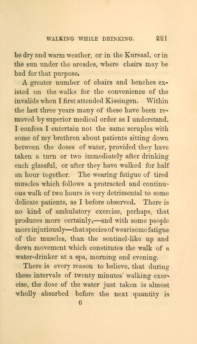 be dry and warm weather, or in the Kursaal, or in the sun under the arcades, where chairs may be had for that purpose. A greater number of chairs and benches ex- isted on the walks for the convenience of the invalids when I first attended Kissingen. Within the last three years many of these have been re- moved by superior medical order as I understand. I confess I entertain not the same scruples with some of my brethren about patients sitting down between the doses of water, provided they have taken a turn or two immediately after drinking each glassful, or after they have walked for half an hour together. The wearing fatigue of tired muscles which follows a protracted and continu- ous walk of two hours is very detrimental to some delicate patients, as I before observed. There is no kind of ambulatory exercise, perhaps, that produces more certainly,—and with some people more injuriously—that species of wearisome fatigue of the muscles, than the sentinel-like up and down movement which constitutes the walk of a water-drinker at a spa, morning and evening. There is every reason to believe, that during these intervals of twenty minutes' walking exer- cise, the dose of the water just taken is almost wholly absorbed before the next quantity is 6