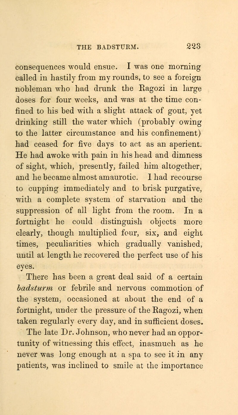 consequences would ensue. I was one morning called in hastily from my rounds, to see a foreign nobleman who had drunk the Ragozi in large doses for four weeks, and was at the time con- fined to his bed with a slight attack of gout, yet drinking still the water which (probably owing to the latter circumstance and his confinement) had ceased for five days to act as an aperient. He had awoke with pain in his head and dimness of sight, which, presently, failed him altogether, and he became almost amaurotic. I had recourse to cupping immediately and to brisk purgative, with a complete system of starvation and the suppression of all light from the room. In a fortnight he could distinguish objects more clearly, though multiplied four, six, and eight times, peculiarities which gradually vanished, until at length he recovered the perfect use of his eyes. There has been a great deal said of a certain badsturm or febrile and nervous commotion of the system, occasioned at about the end of a fortnight, under the pressure of the Ragozi, when taken regularly every day, and in sufficient doses. The late Dr. Johnson, who never had an oppor- tunity of witnessing this effect, inasmuch as he never was long enough at a spa to see it in any patients, was inclined to smile at the importance