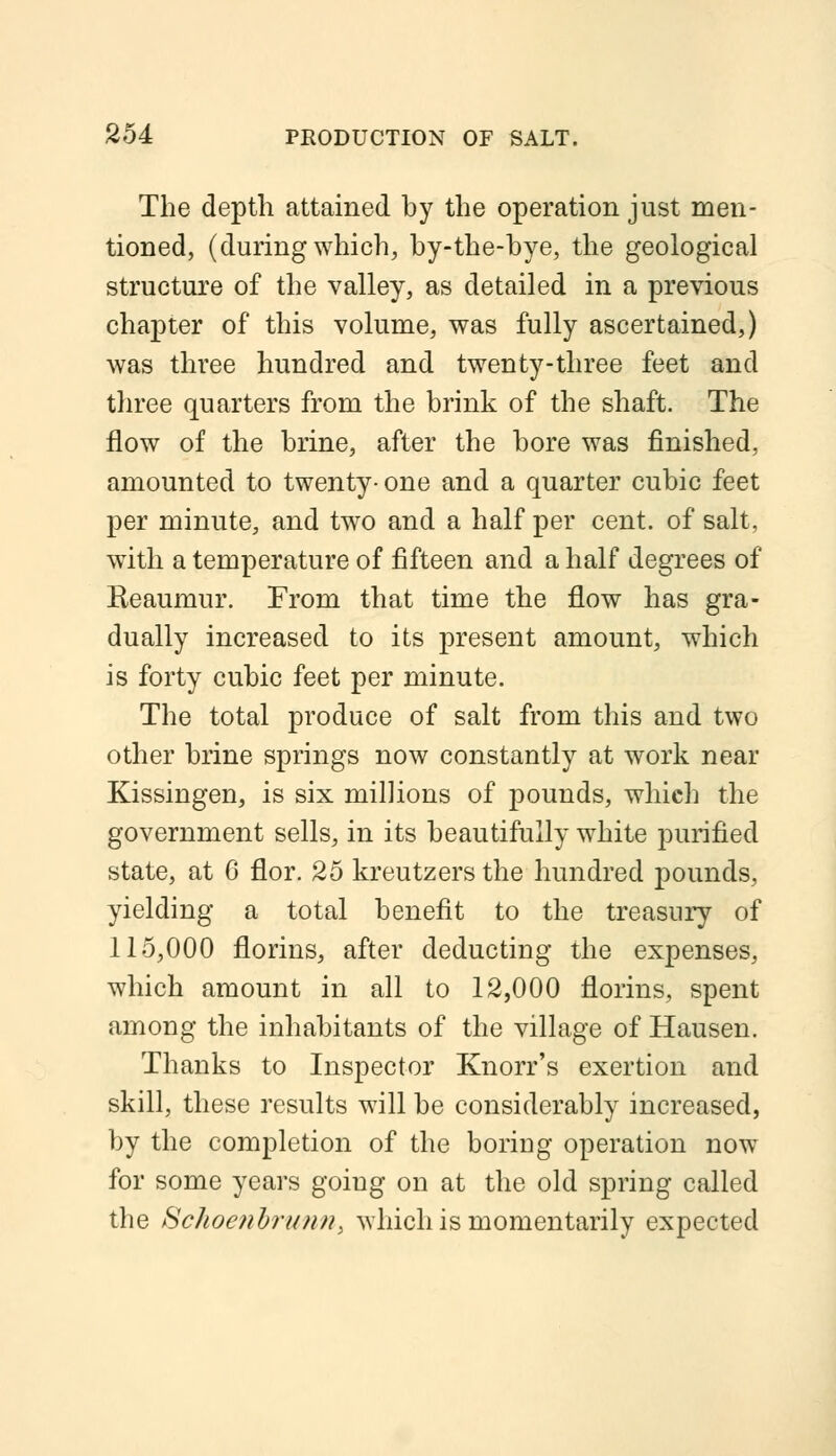 The depth attained by the operation just men- tioned, (during which, by-the-bye, the geological structure of the valley, as detailed in a previous chapter of this volume, was fully ascertained,) was three hundred and twenty-three feet and three quarters from the brink of the shaft. The flow of the brine, after the bore was finished, amounted to twenty- one and a quarter cubic feet per minute, and two and a half per cent, of salt, with a temperature of fifteen and a half degrees of Reaumur. From that time the flow has gra- dually increased to its present amount, which is forty cubic feet per minute. The total produce of salt from this and two other brine springs now constantly at work near Kissingen, is six millions of pounds, which the government sells, in its beautifully white purified state, at 6 flor. 25 kreutzers the hundred pounds, yielding a total benefit to the treasury of 115,000 florins, after deducting the expenses, which amount in all to 12,000 florins, spent among the inhabitants of the village of Hausen. Thanks to Inspector Knorr's exertion and skill, these results will be considerably increased, by the completion of the boring operation now for some years going on at the old spring called the Schoenhrunn, which is momentarily expected