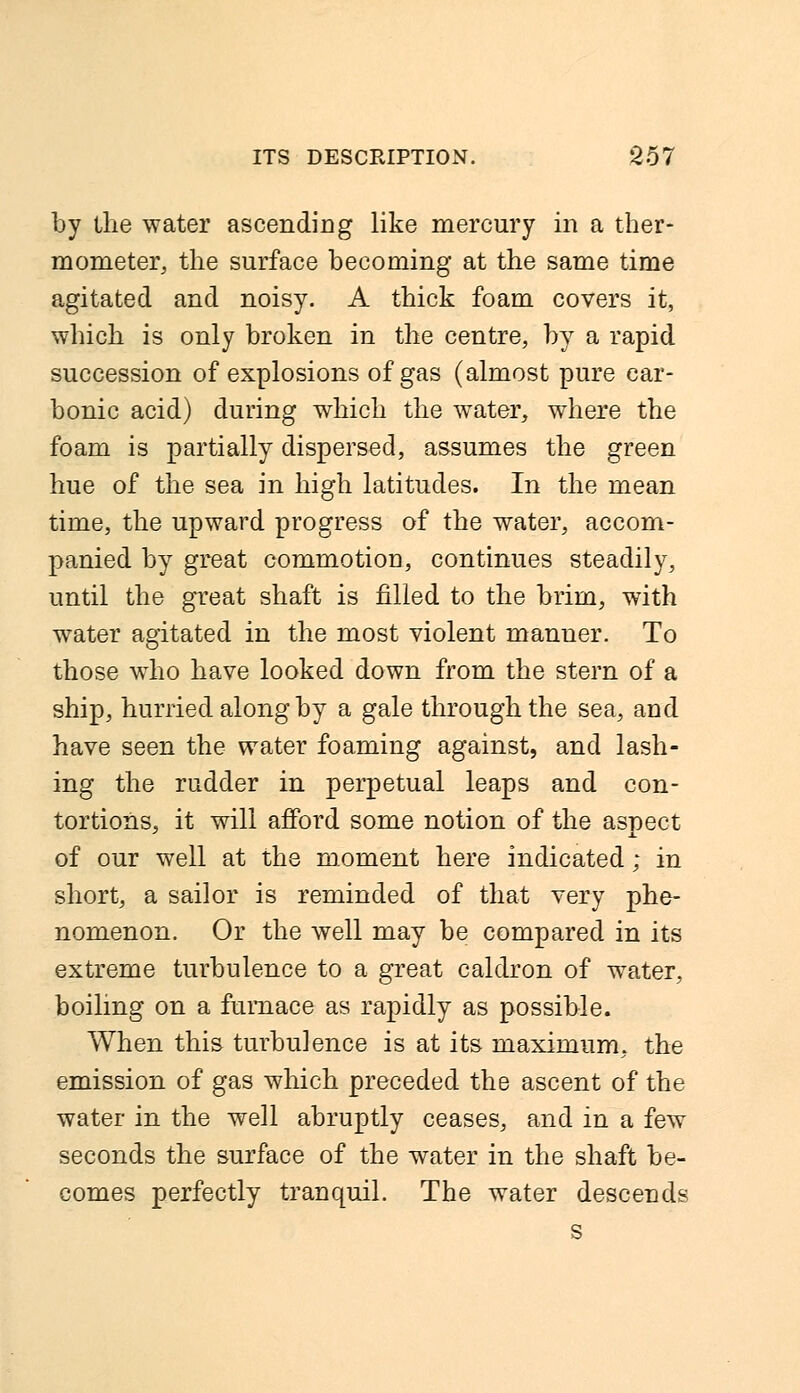 by the water ascending like mercury in a ther- mometer, the surface becoming at the same time agitated and noisy. A thick foam covers it, which is only broken in the centre, by a rapid succession of explosions of gas (almost pure car- bonic acid) during which the water, where the foam is partially dispersed, assumes the green hue of the sea in high latitudes. In the mean time, the upward progress of the water, accom- panied by great commotiou, continues steadily, until the great shaft is filled to the brim, with water agitated in the most violent manner. To those who have looked down from the stern of a ship, hurried along by a gale through the sea, and have seen the water foaming against, and lash- ing the rudder in perpetual leaps and con- tortions, it will afford some notion of the aspect of our well at the moment here indicated; in short, a sailor is reminded of that very phe- nomenon. Or the well may be compared in its extreme turbulence to a great caldron of water, boiling on a furnace as rapidly as possible. When this turbulence is at its maximum, the emission of gas which preceded the ascent of the water in the well abruptly ceases, and in a few seconds the surface of the water in the shaft be- comes perfectly tranquil. The water descends s