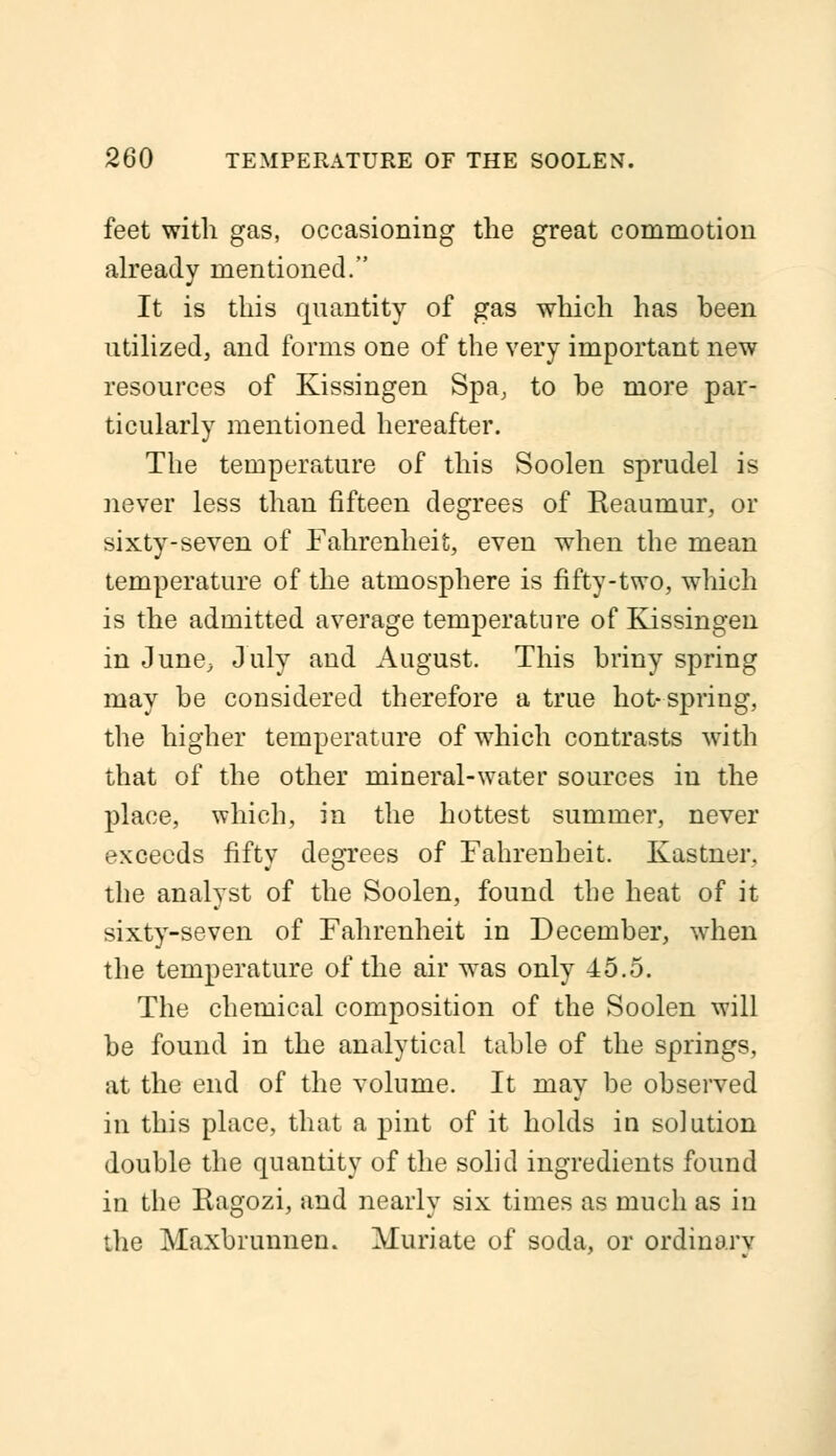 feet with gas, occasioning the great commotion already mentioned. It is this quantity of gas which has been utilized, and forms one of the very important new resources of Kissingen Spa, to be more par- ticularly mentioned hereafter. The temperature of this Soolen sprudel is never less than fifteen degrees of Keaumur, or sixty-seven of Fahrenheit, even when the mean temperature of the atmosphere is fifty-two, which is the admitted average temperature of Kissingen in June, July and August. This briny spring may be considered therefore a true hot-spring, the higher temperature of which contrasts with that of the other mineral-water sources in the place, which, in the hottest summer, never exceeds fifty degrees of Fahrenheit. Kastner, the analyst of the Soolen, found the heat of it sixty-seven of Fahrenheit in December, when the temperature of the air was only 45.5. The chemical composition of the Soolen will be found in the analytical table of the springs, at the end of the volume. It may be observed in this place, that a pint of it holds in solution double the quantity of the solid ingredients found in the Ragozi, and nearly six times as much as in the Maxbrunnen. Muriate of soda, or ordinarv