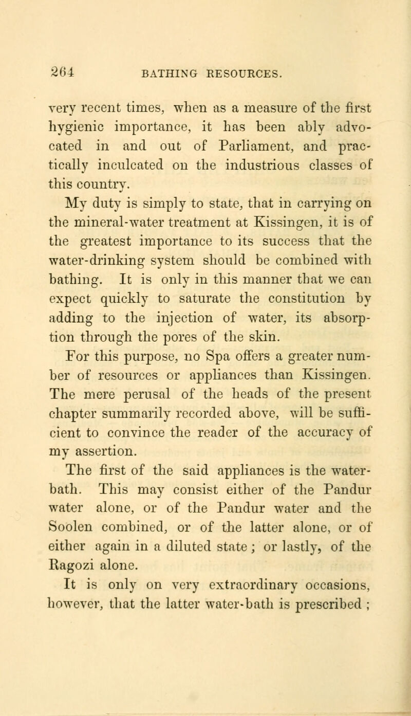 very recent times, when as a measure of the first hygienic importance, it has heen ahly advo- cated in and out of Parliament, and prac- tically inculcated on the industrious classes of this country. My duty is simply to state, that in carrying on the mineral-water treatment at Kissingen, it is of the greatest importance to its success that the water-drinking system should be combined with bathing. It is only in this manner that we can expect quickly to saturate the constitution by adding to the injection of water, its absorp- tion through the pores of the skin. For this purpose, no Spa offers a greater num- ber of resources or appliances than Kissingen. The mere perusal of the heads of the present chapter summarily recorded above, will be suffi- cient to convince the reader of the accuracy of my assertion. The first of the said appliances is the water- bath. This may consist either of the Pandur water alone, or of the Pandur water and the Soolen combined, or of the latter alone, or of either again in a diluted state; or lastly, of the Ragozi alone. It is only on very extraordinary occasions, however, that the latter water-bath is prescribed ;