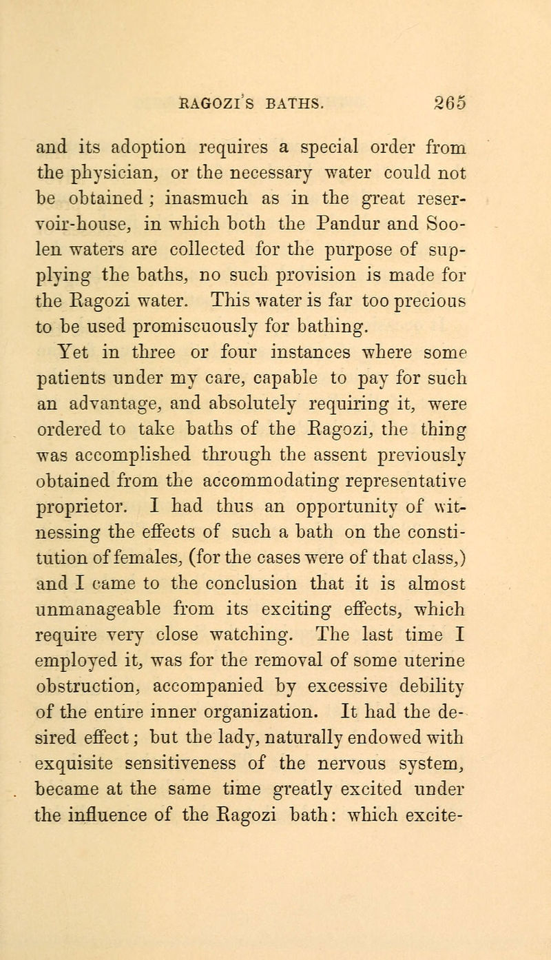 and its adoption requires a special order from the physician, or the necessary water could not be obtained; inasmuch as in the great reser- voir-house, in which both the Pandur and Soo- len waters are collected for the purpose of sup- plying the baths, no such provision is made for the Eagozi water. This water is far too precious to be used promiscuously for bathing. Yet in three or four instances where some patients under my care, capable to pay for such an advantage, and absolutely requiring it, were ordered to take baths of the Eagozi, the thing was accomplished through the assent previously obtained from the accommodating representative proprietor. I had thus an opportunity of wit- nessing the effects of such a bath on the consti- tution of females, (for the cases were of that class,) and I came to the conclusion that it is almost unmanageable from its exciting effects, which require very close watching. The last time I employed it, was for the removal of some uterine obstruction, accompanied by excessive debility of the entire inner organization. It had the de- sired effect; but the lady, naturally endowed with exquisite sensitiveness of the nervous system, became at the same time greatly excited under the influence of the Eagozi bath: which excite-