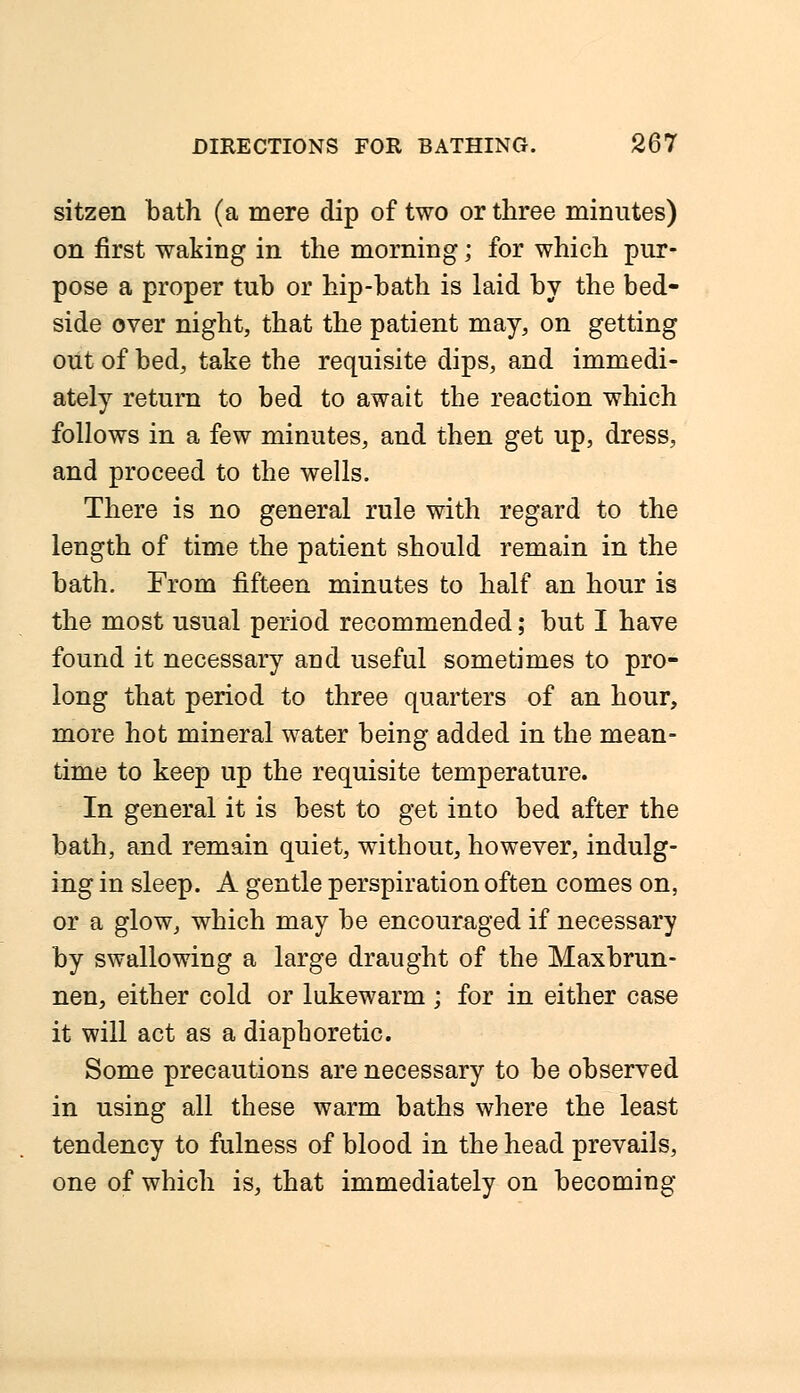 sitzen bath (a mere dip of two or three minutes) on first waking in the morning; for which pur- pose a proper tub or hip-bath is laid by the bed- side over night, that the patient may, on getting out of bed, take the requisite dips, and immedi- ately return to bed to await the reaction which follows in a few minutes, and then get up, dress, and proceed to the wells. There is no general rule with regard to the length of time the patient should remain in the bath. From fifteen minutes to half an hour is the most usual period recommended; but I have found it necessary and useful sometimes to pro- long that period to three quarters of an hour, more hot mineral water being added in the mean- time to keep up the requisite temperature. In general it is best to get into bed after the bath, and remain quiet, without, however, indulg- ing in sleep. A gentle perspiration often comes on, or a glow, which may be encouraged if necessary by swallowing a large draught of the Maxbrun- nen, either cold or lukewarm ; for in either case it will act as a diaphoretic. Some precautions are necessary to be observed in using all these warm baths where the least tendency to fulness of blood in the head prevails, one of which is, that immediately on becoming