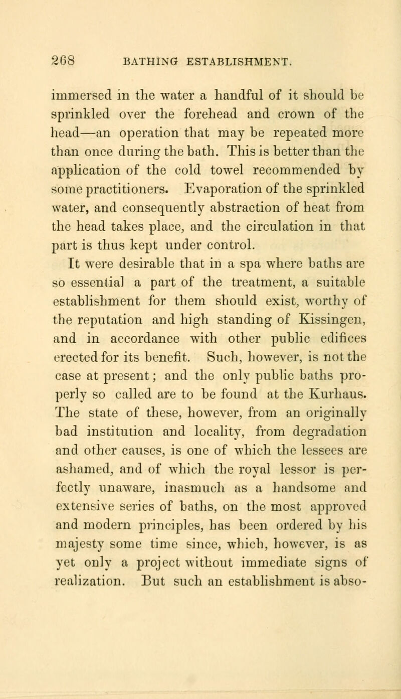immersed in the water a handful of it should be sprinkled over the forehead and crown of the head—an operation that may be repeated more than once during the bath. This is better than the application of the cold towel recommended by some practitioners. Evaporation of the sprinkled water, and consequently abstraction of heat from the head takes place, and the circulation in that part is thus kept under control. It were desirable that in a spa where baths are so essential a part of the treatment, a suitable establishment for them should exist, worthy of the reputation and high standing of Kissingen, and in accordance with other public edifices erected for its benefit. Such, however, is not the case at present; and the only public baths pro- perly so called are to be found at the Kurhaus. The state of these, however, from an originally bad institution and locality, from degradation and other causes, is one of which the lessees are ashamed, and of which the royal lessor is per- fectly unaware, inasmuch as a handsome and extensive series of baths, on the most approved and modern principles, has been ordered by his majesty some time since, which, however, is as yet only a project without immediate signs of realization. But such an establishment is abso-