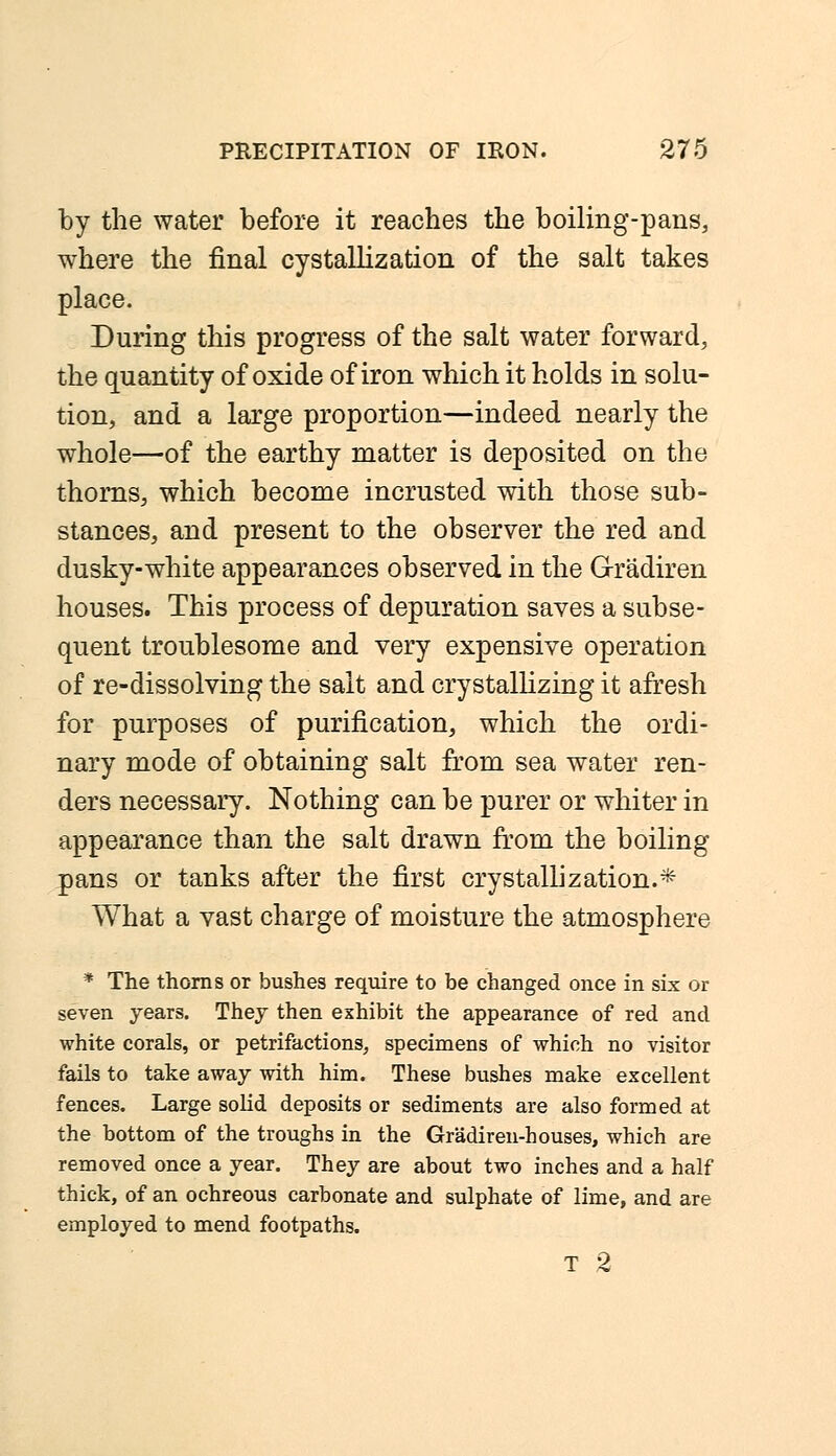 by the water before it reaches the boiling-pans, where the final cystallization of the salt takes place. During this progress of the salt water forward, the quantity of oxide of iron which it holds in solu- tion, and a large proportion—indeed nearly the whole—of the earthy matter is deposited on the thorns, which become incrusted with those sub- stances, and present to the observer the red and dusky-white appearances observed in the Gradiren houses. This process of depuration saves a subse- quent troublesome and very expensive operation of re-dissolving the salt and crystallizing it afresh for purposes of purification, which the ordi- nary mode of obtaining salt from sea water ren- ders necessary. Nothing can be purer or whiter in appearance than the salt drawn from the boiling pans or tanks after the first crystallization.* What a vast charge of moisture the atmosphere * The thorns or bushes require to be changed once in six or seven years. They then exhibit the appearance of red and white corals, or petrifactions, specimens of which no visitor fails to take away with him. These bushes make excellent fences. Large solid deposits or sediments are also formed at the bottom of the troughs in the Gradiren-houses, which are removed once a year. They are about two inches and a half thick, of an ochreous carbonate and sulphate of lime, and are employed to mend footpaths. T 2