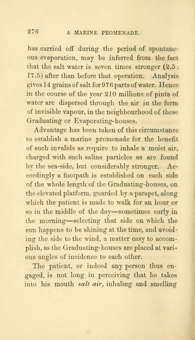 has carried off during the period of spontane- ous evaporation, may be inferred from the fact that the salt water is seven times stronger (2.5 : 2 7.5) after than before that operation. Analysis gives 14 grains of salt for 9 76 parts of water. Hence in the course of the year 210 millions of pints of water are dispersed through the air in the form of invisible vapour, in the neighbourhood of these Graduating or Evaporating-houses. Advantage has been taken of this circumstance to establish a marine promenade for the benefit of such invalids as require to inhale a moist air, charged with such saline particles as are found by the sea-side, but considerably stronger. Ac- cordingly a footpath is established on each side of the whole length of the Graduating-houses, on the elevated platform, guarded by a parapet, along which the patient is made to walk for an hour or so in the middle of the day—sometimes early in the morning—selecting that side on which the sun happens to be shining at the time, and avoid- ing the side to the wind, a matter easy to accom- plish, as the Graduating-houses are placed at vari- ous angles of incidence to each other. The patient, or indeed any person thus en- gaged, is not long in perceiving that he takes into his mouth salt air, inhaling and smelling