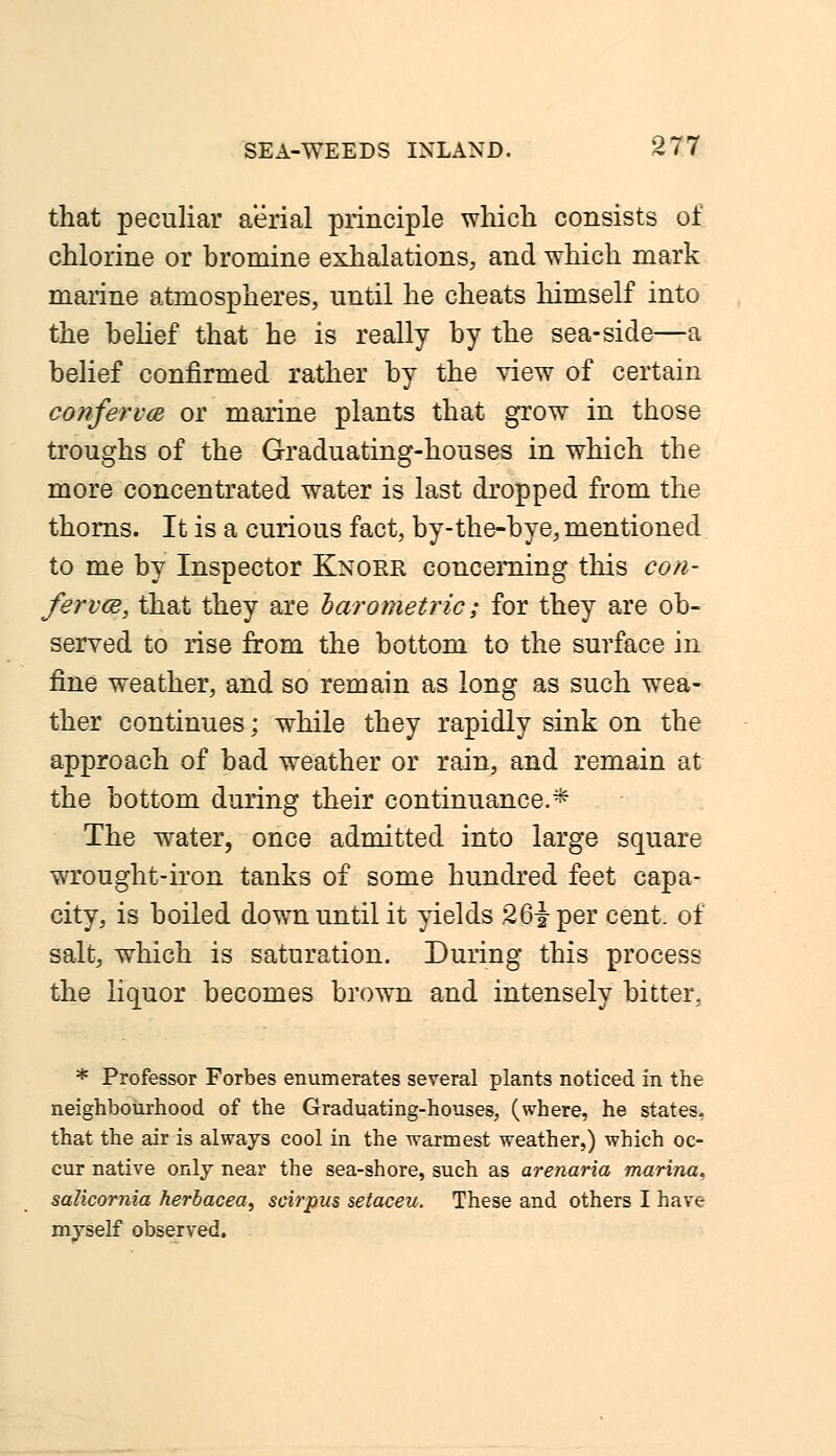 that peculiar aerial principle which consists of chlorine or bromine exhalations, and which mark marine atmospheres, until he cheats himself into the belief that he is really by the sea-side—a belief confirmed rather by the view of certain conferva or marine plants that grow in those troughs of the Graduating-houses in which the more concentrated water is last dropped from the thorns. It is a curious fact, by-the-bye, mentioned to me by Inspector Knorr, concerning this con- ferva, that they are barometric; for they are ob- served to rise from the bottom to the surface in fine weather, and so remain as long as such wea- ther continues: while they rapidly sink on the approach of bad weather or rain, and remain at the bottom during their continuance.* The water, once admitted into large square wrought-iron tanks of some hundred feet capa- city, is boiled down until it yields 26iper cent, of salt, which is saturation. During this process the liquor becomes brown and intensely bitter. * Professor Forbes enumerates several plants noticed in the neighbourhood of the Graduating-houses, (where, he states, that the air is always cool in the warmest weather,) which oc- cur native only near the sea-shore, such as arenaria marina, salicornia herbacea, scirpus setaceu. These and others I have myself observed.