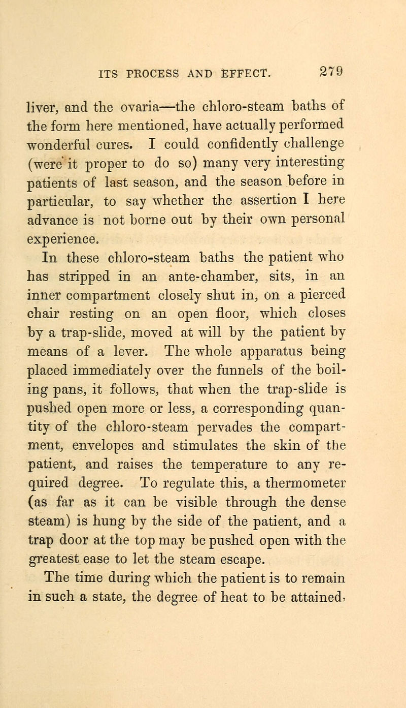 liver, and the ovaria—the chloro-steam baths of the form here mentioned, have actually performed wonderful cures. I could confidently challenge (were it proper to do so) many very interesting patients of last season, and the season before in particular, to say whether the assertion I here advance is not borne out by their own personal experience. In these chloro-steam baths the patient who has stripped in an ante-chamber, sits, in an inner compartment closely shut in, on a pierced chair resting on an open floor, which closes by a trap-slide, moved at will by the patient by means of a lever. The whole apparatus being placed immediately over the funnels of the boil- ing pans, it follows, that when the trap-slide is pushed open more or less, a corresponding quan- tity of the chloro-steam pervades the compart- ment, envelopes and stimulates the skin of the patient, and raises the temperature to any re- quired degree. To regulate this, a thermometer (as far as it can be visible through the dense steam) is hung by the side of the patient, and a trap door at the top may be pushed open with the greatest ease to let the steam escape. The time during which the patient is to remain in such a state, the degree of heat to be attained*