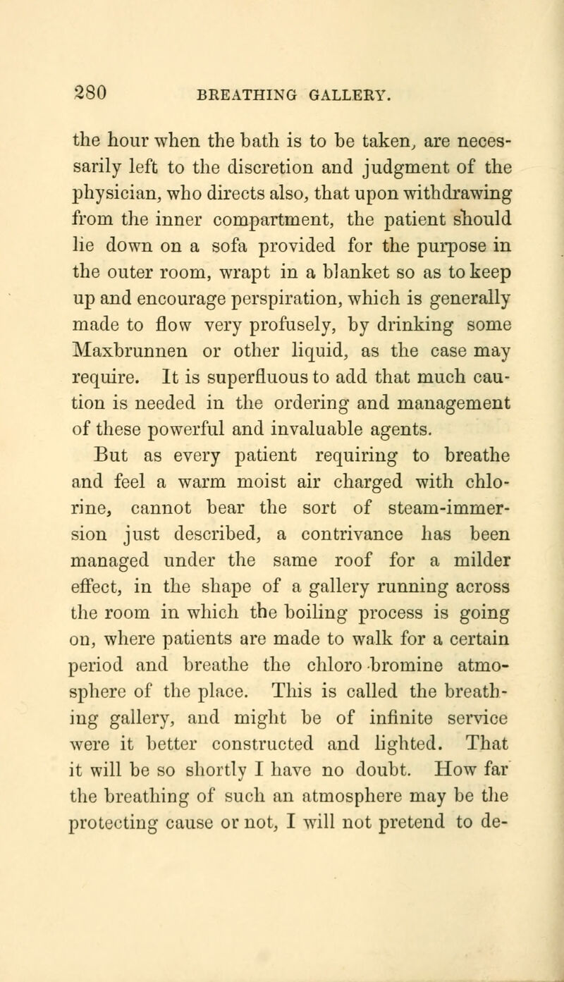 the hour when the bath is to be taken, are neces- sarily left to the discretion and judgment of the physician, who directs also, that upon withdrawing from the inner compartment, the patient should lie down on a sofa provided for the purpose in the outer room, wrapt in a blanket so as to keep up and encourage perspiration, which is generally made to flow very profusely, by drinking some Maxbrunnen or other liquid, as the case may require. It is superfluous to add that much cau- tion is needed in the ordering and management of these powerful and invaluable agents. But as every patient requiring to breathe and feel a warm moist air charged with chlo- rine, cannot bear the sort of steam-immer- sion just described, a contrivance has been managed under the same roof for a milder effect, in the shape of a gallery running across the room in which the boiling process is going on, where patients are made to walk for a certain period and breathe the chloro bromine atmo- sphere of the place. This is called the breath- ing gallery, and might be of infinite service were it better constructed and lighted. That it will be so shortly I have no doubt. How far the breathing of such an atmosphere may be the protecting cause or not, I will not pretend to de-