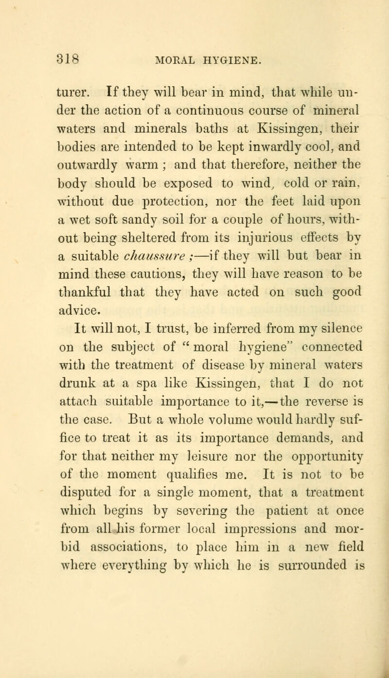 turer. If they will bear in mind, that while un- der the action of a continuous course of mineral waters and minerals baths at Kissingen, their bodies are intended to be kept inwardly cool, and outwardly warm ; and that therefore, neither the body should be exposed to wind, cold or rain, without due protection, nor the feet laid upon a wet soft sandy soil for a couple of hours, with- out being sheltered from its injurious effects by a suitable chaussure ;—if they will but bear in mind these cautions, they will have reason to be thankful that they have acted on such good advice. It will not, I trust, be inferred from my silence on the subject of  moral hygiene connected with the treatment of disease by mineral waters drunk at a spa like Kissingen, that I do not attach suitable importance to it,—the reverse is the case. But a whole volume would hardly suf- fice to treat it as its importance demands, and for that neither my leisure nor the opportunity of the moment qualifies me. It is not to be disputed for a single moment, that a treatment which begins by severing the patient at once from all his former local impressions and mor- bid associations, to place him in a new field where everything by which he is surrounded is