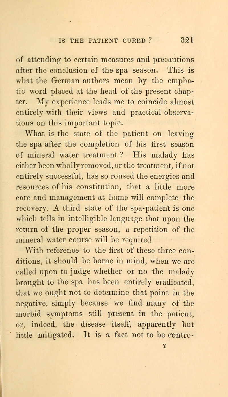 of attending to certain measures and precautions after the conclusion of the spa season. This is what the German authors mean by the empha- tic word placed at the head of the present chap- ter. My experience leads me to coincide almost entirely with their views and practical observa- tions on this important topic. What is the state of the patient on leaving the spa after the completion of his first season of mineral water treatment ? His malady has either been wholly removed, or the treatment, if not entirely successful, has so roused the energies and resources of his constitution, that a little more care and management at home will complete the recovery. A third state of the spa-patient is one which tells in intelligible language that upon the return of the proper season, a repetition of the mineral water course will be required With reference to the first of these three con- ditions, it should be borne in mind, when we are called upon to judge whether or no the malady brought to the spa has been entirely eradicated, that we ought not to determine that point in the negative, simply because we find many of the morbid symptoms still present in the patient, or, indeed, the disease itself, apparently but little mitigated. It is a fact not to be ctmtro- Y