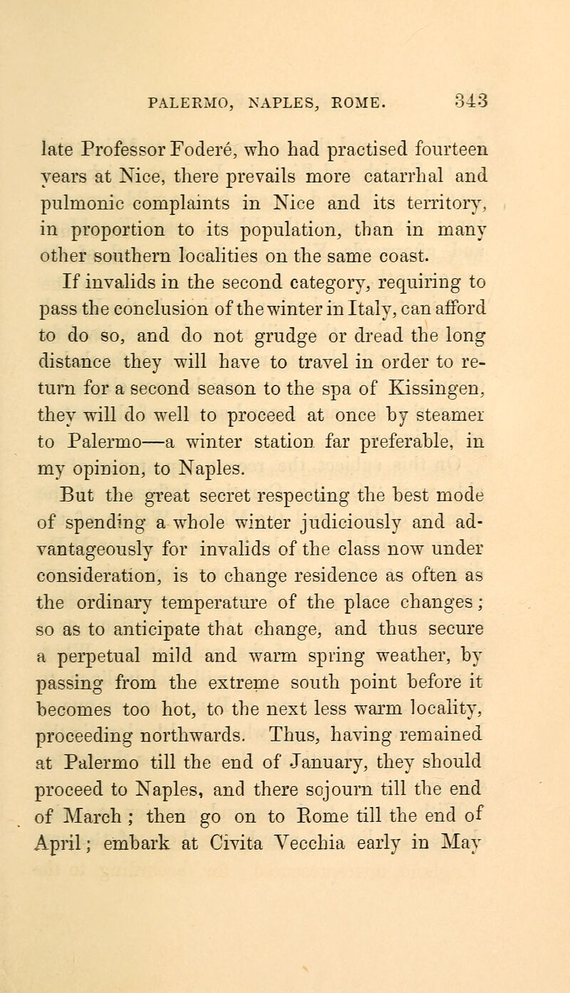 late Professor Fodere, who had practised fourteen years at Nice, there prevails more catarrhal and pulmonic complaints in Nice and its territory, in proportion to its population, than in many other southern localities on the same coast. If invalids in the second category, requiring to pass the conclusion of the winter in Italy, can afford to do so, and do not grudge or dread the long distance they will have to travel in order to re- turn for a second season to the spa of Kissingen, they will do well to proceed at once by steamer to Palermo—a winter station far preferable, in my opinion, to Naples. But the great secret respecting the best mode of spending a whole winter judiciously and ad- vantageously for invalids of the class now under consideration, is to change residence as often as the ordinary temperature of the place changes ; so as to anticipate that change, and thus secure a perpetual mild and warm spring weather, by passing from the extreme south point before it- becomes too hot, to the next less warm locality, proceeding northwards. Thus, having remained at Palermo till the end of January, they should proceed to Naples, and there sojourn till the end of March ; then go on to Rome till the end of April; embark at Civita Vecchia early in May