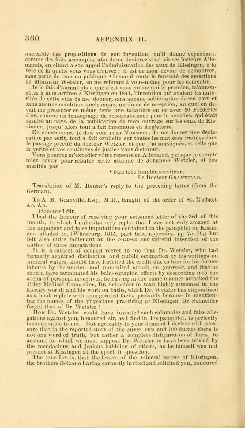 marcable des propositions de son invention, qu'il donne cependant. comme des faits accomplis, afin deme denigrer vis-a-vis ses lecteurs Alle- mands, en citant a son appui l'administration des eaux de Kissingen, a la tete de la quelle vous vous trouvez ; il est de mon devoir de demontrer, sans perte de terns au publique Allemand toute la faussete des assertions de Monsieur Wetzler, en me referant a vous-meme pour les dementir. Je le fais d'autant plus, que c'est vous-meme qui le premier, m'annon- fates a mon arrivee a Kissingen en 1841, l'intention qu' avaient les auto- rites de cette ville de me dormer, sans aucune sollicitation de ma part et sans aueune condition quelconque, un diner de reception, au quel on de- vait me presenter en meme tems une tabatiere en or avec 50 Frederics dor, comme un temoignage de reconnaissance pour le benefice, qui etait resulte au pays, de la publication de mon ouvrage sur les eaux de Kis- singen, jusqu' alors tout a fait inconnues en Angleterre. En consequence je dois vous prier Monsieur, de me donner une decla- ration par ecrit, tout a fait explicite sur toutes les mat teres traitees dans le passage precite du docteur Wetzler, et que j'ai souslignes, et telle que la verite et vos sentimens de justice vous d.cteront. Vous pourrez m'expedier votre reponse en Allemand, puisque jecompte m'en servir pour rebuter cette attaque de Johannes Wetzler, si peu meritee par Votre tres humble serviteur, Le Docteur Granville. Translation of M. Reuter's reply to the preceding letter (from the German). To A. B. Granville,Esq., M.D., Knight of the order of St. Michael, &c. &c. Honoured Sir, I had the honour of receiving your esteemed letter of the 3rd of this month, to which I unhesitatingly reply, that I was not only amazed at the impudent and false imputations contained in the pamphlet on Kissin- gen alluded to, (Wurzburg, 1845, part first, appendix, pp 75, 76,) but felt also quite indignant at the animus and spiteful intention of the author of those imputations. It is a subject of deepest regret to me that Dr. Wetzler, who had formerly acquired distinction and public estimation by his writings on mineral waters, should have forfeited the credit due to him for his former labouis by the wanton and unmerited attack on yourself, and that he should have terminated his balneographic efforts by descending into the arena of personal invectives, behaving in the same manner attacked the I'rivy Medical Counsellor, Dr. Schneider (a man highly esteemed in the literary world) and his work on baths, which Dr. Wetzler has stigmatized as a book replete with exaggerated facts, probably because in mention- ing the names of the physicians practising at Kissingen Dr. Schneider forgot that of Dr. Wetzler ! How Dr. Wetzler could have invented such calumnies and false alle- gations against you, honoured sir, as I find in his pamphlet, is perfectly inconceivable to me. But agreeably to your demand I declare with plea- sure that in the reported story of the silver cup and 100 ducats there is not one word of truth, but rather a complete disfiguration of facts, to account for which we must suppose Dr. Wetzler to have been misled by the mendacious and jealous babbling of others, as he himself was not present at Kissingen at the epoch in question. The true fact is, that the lessee* of the mineral waters of Kissingen. the brothers Bolzano having earne >tly invited and solicited you, honoured