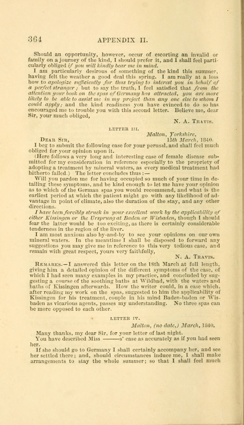 Should an opportunity, however, occur of escorting an invalid or family on a journey of the kind, I should prefer it, and I shall feel parti- cularly obliged if you icill kindly bear me in mind. I am particularly desirous of something of the kind this summer, having felt the weather a good deal this spring. I am really at a loss how to apologize sufficiently for thus trying to interest you in behalf of a perfect stranger j but to say the truth, I feel satisfied that from the attention pour book on the spas of Germany Juts attracted, you are more likely to be able to assist me in my project than any one else, to whom I could apply,- and the kind readiness you have evinced to do so has encouraged me to trouble you with this second letter. Believe me, dear Sir, your much obliged, N. A. Travis. LETTER III. Malton, Yorkshire, Dear Sir, 15ft March, 1840. I beg to submit the following case for your perusal,and shall feel much obliged for your opinion upon it. (Here follows a very long and interesting case of female disease sub- mitted for my consideration in reference especially to the propriety of adopting a treatment by mineral waters, as every medical treatment had hitherto failed.) The letter concludes thus : — Will you pardon me for having occupied so much of your time in de- tailing these symptoms, and be kind enough to let me have your opinion as to which of the German spas you would recommend, and' what is the earliest period at which the patient might go with any likelihood of ad- vantage in point of climate, also the duration of the stay, and any other directions. I have been forcibly struck in your excellent work by the applicability of cither Kissingen or the Ursprungat Baden or Wisbaden, though I should fear the latter would be too exciting, as there is certainly considerable tenderness in the region of the liver. I am most anxious also by-and-by to see your opinions on our own mineral waters. In the meantime I shall be disposed to forward any suggestions you may give me in reference to this very tedious case, and remain with great respect, yours very faithfully, N. A. Travis. Remarks.—I answered this letter on the 18th March at full length, giving him a detailed opinion of the different symptoms of the case, of which I had seen many examples in my practice, and concluded by sug- gesting a course of the soothing baths at Wildbad, with the water* and baths of Kissingen afterwards. How the writer could, in a case which, after reading my work on the spas, suggested to him the applicability of Kissingen for his treatment, couple in his mind Baden-baden or V\is- baden as vicarious agents, passes my understanding. No three spas can be more opposed to each other. LETTER IV. Malton, (no date,) March, 1840. Many thanks, my dear Sir, for your letter of last night. You have described Miss s' case as accurately as if you had seen her. If she should go to Germany I shall certainly accompany her, and see her settled there; and, should circumstances induce me, I shall make