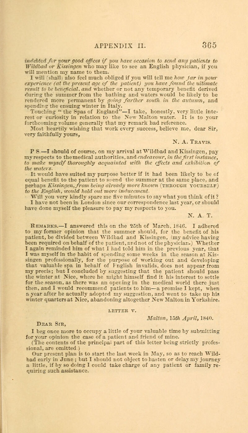 indebted for your good offices if you have occasion to send any patients to Wildbad or Kissingen who may like to see an English physician, if you will mention my name to them. I will 'shall i also feel much obliged if you will tell me hou: Jar in your experience (at the present age of the patient) you have found the ultimate result to be beneficial, and whether or not any temporary benefit derived during the summer from the bathing and waters would be likely to be rendered more permanent by going farther south in the autumn, and spending the ensuing winter in Italy. Touching  the Spas of England—I take, honestly, very little inte- rest or curiosity in relation to the New Malton water. It is to your forthcoming volume generally that my remark had reference. Most heartily wishing that work every success, believe me, dear Sir. very faithfully yours, X. A. Travis. P S—I should of course, on my arrival at Wildbad and Kissingen, pay myrespects to themedical authorities, and endeavour, in the first instance', to moke myself thoroughly acquainted with the effects and exhibition of the waters: It would have suited my purpose better if it had been likely to be of equal benefit to the patient to srend the summer at the same place, and perhaps Kissingen, from being already more Tenovm thkocgh yocrsllf to the English, would hold, out more inducement. Will you very kindly spare me five minutes to say what you think of it ? I have not been in London since our correspondence last year, or should have done myself the pleasure to pay my respects to you. X. A T. Remarks.—I answered this on the 25th of March, 1846. I adhered to my former opinion that the summer should, for the benefit of his patient, be divided between Wildbad and Kissingen, 'my advice having been required on behalf of the patient, and not of the physicianv Whether I again reminded him of what I had told him in the previous year, that I was myself in the habit of spending some weeks in the season at Kis- singen professionally, for the purpose of working out and developing that valuable spa in behalf of Fnglish invalids, does not appear from my precis: but I concluded by suggesting that the patient should pass the winter at Nice, where he might himself find it his interest to settle for the season, as there was an opening in the medical world there just then, and I would recommend patients to him—a promise I kept, when a year after he actually adopted my suggestion, and went to take up his winter quarters at Is ice, abandoning altogether New-Malt on in Yorkshire. Dear Sir, LETTER V. Malton, loth April, 1840. I beg once more to occupy a little of your valuable time by submitting for your opinion the case of a patient and friend of mine. (The contents of the principal part of this letter being strictly profes- sional, are omitted j Our present plan is to start the last week in May, so as to reach Wild- bad early in June ; but I should not object to hasten or delay my journey a little, if by so doing I could take charge of any patient or family re- quiring such assistance.